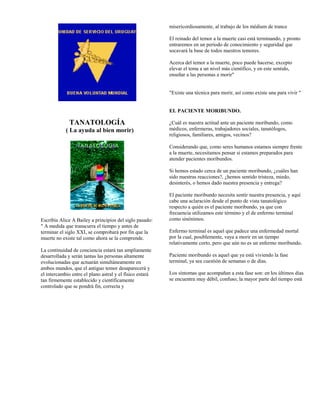 misericordiosamente, al trabajo de los médium de trance

                                                          El reinado del temor a la muerte casi está terminando, y pronto
                                                          entraremos en un período de conocimiento y seguridad que
                                                          socavará la base de todos nuestros temores.

                                                          Acerca del temor a la muerte, poco puede hacerse, excepto
                                                          elevar el tema a un nivel más científico, y en este sentido,
                                                          enseñar a las personas a morir"


                                                          "Existe una técnica para morir, así como existe una para vivir "


                                                          EL PACIENTE MORIBUNDO.

              TANATOLOGÍA                                 ¿Cuál es nuestra actitud ante un paciente moribundo, como
            ( La ayuda al bien morir)                     médicos, enfermeras, trabajadores sociales, tanatólogos,
                                                          religiosos, familiares, amigos, vecinos?

                                                          Considerando que, como seres humanos estamos siempre frente
                                                          a la muerte, necesitamos pensar si estamos preparados para
                                                          atender pacientes moribundos.

                                                          Si hemos estado cerca de un paciente moribundo, ¿cuáles han
                                                          sido nuestras reacciones?, ¿hemos sentido tristeza, miedo,
                                                          desinterés, o hemos dado nuestra presencia y entrega?

                                                          El paciente moribundo necesita sentir nuestra presencia, y aquí
                                                          cabe una aclaración desde el punto de vista tanatológico
                                                          respecto a quién es el paciente moribundo, ya que con
                                                          frecuencia utilizamos este término y el de enfermo terminal
Escribía Alice A Bailey a principios del siglo pasado:    como sinónimos.
" A medida que transcurra el tiempo y antes de
terminar el siglo XXI, se comprobará por fin que la       Enfermo terminal es aquel que padece una enfermedad mortal
muerte no existe tal como ahora se la comprende.          por la cual, posiblemente, vaya a morir en un tiempo
                                                          relativamente corto, pero que aún no es un enfermo moribundo.
La continuidad de conciencia estará tan ampliamente
desarrollada y serán tantas las personas altamente        Paciente moribundo es aquel que ya está viviendo la fase
evolucionadas que actuarán simultáneamente en             terminal, ya sea cuestión de semanas o de días.
ambos mundos, que el antiguo temor desaparecerá y
el intercambio entre el plano astral y el físico estará   Los síntomas que acompañan a esta fase son: en los últimos días
tan firmemente establecido y científicamente              se encuentra muy débil, confuso; la mayor parte del tiempo está
controlado que se pondrá fin, correcta y
 