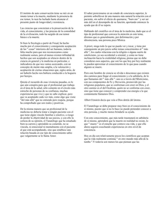 El instinto de auto conservación tiene su raíz en un      El saber posicionarse en un estado de conciencia superior, le
innato temor a la muerte, mediante la presencia de        permite sobrellevar de una manera más natural la relación con el
ese temor, la raza ha luchado hasta alcanzar el           paciente, sin sufrir el efecto de quemarse, “burn out " y ser así
presente punto de longevidad y resistencia.               más útil en el desempeño de su función, aportando entonces la
                                                          ayuda que de él se espera.
Las ciencias que conciernen a la preservación de la
vida, al conocimiento, y las proezas de la comodidad      Hablando del científico en el área de la medicina, dado que es el
de la civilización, todo ha surgido de ese temor          tipo de profesional que convoca la atención en este tema,
básico a la muerte.                                       diremos que es generalmente, por deformación y por
                                                          idiosincrasia, una persona poco Mística
Si bien la Sicología a partir de Freud, ha hecho
mucho por el conocimiento y consiguiente aceptación       A priori, niega todo lo que no pueda ver y tocar, y tiene por
de las " cosas" interiores del ser humano, todavía        consiguiente un pre-juicio sobre temas concernientes al " más
falta mucho para que nos reconozcamos como                allá “, los cuales relaciona con la religión o alguna suerte de
realmente somos, pero al menos existen infinidad de       catolicismo, ya sea occidental u oriental, y como no tiene
hechos que son aceptados en silencio dentro de la         inclinación hacia la credulidad religiosa, piensa que no debe
ciencia en general y la medicina en particular, e         considerar esos aspectos, que son los que hoy por hoy realmente
indicadores de que nos vamos acercando, con un            lo pueden aproximar al conocimiento de lo que pasa cuando
concepto de mente más amplia, a la valoración y           alguien se muere.
aceptación de ciertas situaciones que, siglos atrás, de
así haberlo hecho nos hubiera conducido a la hoguera      Pero este hombre de ciencia se olvida o desconoce que existen
por herejes.                                              dos caminos para llegar al conocimiento y a la sabiduría, de lo
                                                          que llamamos del " más allá ": uno es a través del Misticismo,
Quizás el recuerdo de esas vivencias pasadas, es lo       con sus componentes de Fe y Devoción, promovido por las
que aún conspira para que el profesional que trabaja      religiones populares, que se conforman con creer en Dios, y el
en el área de la salud, sólo comente en el círculo más    otro camino es el del Ocultista, quién no se conforma con creer,
estrecho de personas de su confianza, muchas              sino que tiene que conocer y comprender esa energía a la que
experiencias que vive y que no sabe explicar, pero        comúnmente llamamos Dios.
que va aceptando cada vez más, como algo que viene
"del más allá" que no entiende pero respeta, porque       Albert Einstein decía que veía a Dios detrás del átomo.
ha comprobado que son reales y positivas.
                                                          El Tanatólogo se debe preparar muy bien en el conocimiento de
De la misma manera que un profesional de la               sí mismo, puesto que si no lo hace no puede pretender conocer a
medicina no debería tratar a ningún paciente con el       otra persona, y mucho menos brindarle su ayuda.
que tiene algún vínculo familiar o emotivo, a riesgo
de perder la objetividad de sus juicios, y con ello la    Con este conocimiento, que más tarde trasmutará en sabiduría
certeza de su opinión, el Tanatólogo que ha estudiado     de sí mismo, aprenderá que la muerte en realidad no existe, lo
bien su carrera y aprendido su cometido, no se            que " muere " es el estuche que contuvo esa vida, y que ella
vincula, ni emocional ni mentalmente con el paciente      ahora seguirá cosechando experiencias en otro nivel de
al que está acompañando, sino que establece una           conciencia.
relación basada en ese tipo de conocimiento sabio
que vulgarmente se le llama Amor.                         Hoy en día son relativamente pocos los científicos que aceptan
                                                          que la vida realmente continúa " en otro mundo más allá de la
                                                          tumba ".Y todavía son menos los que piensan que las
 