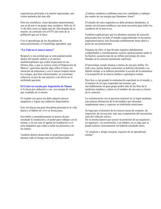 experiencias próximas a la muerte representan ,una         ¿Cuántos curadores combinan estas tres cualidades y trabajan
visión auténtica del más allá                              por medio de esa energía que llamamos Amor?

Pero los científicos, como decíamos anteriormente,         El estudio de estos requisitos no debe producir desaliento, el
son ya de por sí un grupo muy escéptico. Sólo un 16        mismo servirá para establecer una meta necesaria para todos los
% de ellos creen en algún tipo de vida después de la       curadores de la nueva era.
muerte, en contraste con el 67% del resto de la
población que así lo hace.                                 También explicará por qué los distintos sistemas de curación
                                                           practicados hoy en todo el mundo (especialmente en los países
Con el aprendizaje de las disciplinas de                   angloamericanos), han fracasado notablemente hasta ahora a
autoconocimiento, el Tanatólogo aprenderá que              pesar de sus pretensiones.

"La Vida no se muere nunca"                                Ninguno de ellos -si han llevado registros debidamente
                                                           comprobados y científicamente exactos (prácticamente nadie lo
Respecto a una actitud que se está popularizando           ha hecho)- acusaría más de un ínfimo porcentaje de curas
dentro del mundo médico y el entorno                       basadas en la curación puramente espiritual.
multidisciplinario que rodea al paciente en sus
últimos días, y que se conoce como la"Imposición de        El porcentaje curado alcanza a menos de una por millón. En
Manos", queremos aportar algo sobre el tema, sin           todo caso, quizás dichas curaciones se habrían efectuado a su
intención de polemizar y con el mayor respeto hacia        debido tiempo si se hubiera permitido la acción de la naturaleza
los colegas, que bien intencionados, no escatiman          o la actuación de la ciencia médica o quirúrgica común.
esfuerzos en pos de una mejoría, o un alivio en el
atribulado paciente                                        Pero hoy es tan grande la estimulación espiritual en el mundo, y
                                                           el número de los que responden tan enorme, que
El Cristo no curaba por Imposición de Manos                inevitablemente un gran grupo podrá salir de las filas de la
sí lo hacía por radiación y con esa energía de Amor        medicina ortodoxa y entrar en el sendero de una nueva ciencia
que irradiaba de sí mismo                                  de la curación.

El curador sea quien sea debe adquirir pureza              La comunicación con el paciente terminal no se logra mediante
magnética y lograr una radiación dispersadora.             una intensa afirmación de la divinidad o por derramar
                                                           simplemente amor y expresar un indefinido misticismo.
Esto involucra una gran disciplina personal en la vida
diaria y el hábito de vivir en forma pura.                 Se logra por el dominio de la ciencia exacta de contacto, de
                                                           impresión, de invocación, más una comprensión del mecanismo
Inevitable y automáticamente la pureza da por              sutil del vehículo etérico.
resultado la irradiación y el poder para trabajar con la   De la misma manera que ejercer la profesión de un arquitecto ,
misma, y en ese caso el agente de irradiación es el        un ingeniero , un economista, o un médico, no es algo que se
aura magnética que rodea a todas las personas y no         pueda realizar correctamente sin haberla estudiado antes,
las manos.
                                                           “el canalizar y dirigir energías, requiere de un aprendizaje
También deberá desarrollar el poder para practicar         similar”
durante todo el tiempo una total inofensividad.
 