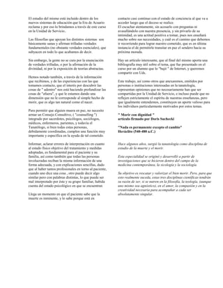 El estudio del mismo está incluido dentro de los          contacto casi continuo con el estado de conciencia al que va a
nuevos sistemas de educación que la Era de Acuario        acceder luego que el deceso se realice.
reclama y por eso lo brindamos a través de este curso     El escuchar atentamente, sin acosarlo con preguntas ni
en la Unidad de Servicio..                                avasallándolo con nuestra presencia, y sin privarlo de su
                                                          intimidad, es una actitud positiva a tomar, pues nos enseñará
Las filosofías que apoyan los distintos sistemas son      mucho sobre sus necesidades, y cuál es el camino que debemos
básicamente sanas y afirman trilladas verdades            ir recorriendo para lograr nuestro cometido, que es en última
fundamentales (no obstante verdades esenciales), que      instancia el de permitirle transitar en paz el sendero hacia su
subyacen en todo lo que acabamos de decir.                próxima morada.

Sin embargo, la gente no se cura por la enunciación       Hay un artículo interesante, que al final del mismo aporta una
de verdades trilladas, o por la afirmación de la          bibliografía muy útil sobre el tema, que fue presentado en el
divinidad, ni por la exposición de teorías abstractas.    curso por un alumno que lo "bajó " de Internet, y queremos
                                                          compartir con Uds.
Hemos notado también, a través de la información
que recibimos, y de las experiencias con las que          Este trabajo, así como otros que anexaremos, emitidos por
tomamos contacto, que el interés por descubrir las        personas o instituciones interesadas en la tanatología,
cosas de " adentro" nos está haciendo profundizar las     representan opiniones que no necesariamente han que ser
cosas de "afuera", y que le estamos dando una             compartidas por la Unidad de Servicio, e incluso puede que no
dimensión que no le corresponde al simple hecho de        reflejen estrictamente el espíritu de nuestras enseñanzas, pero
morir, que es algo tan natural como el nacer.             que igualmente entendemos, constituyen un aporte valioso para
                                                          los individuos particularmente motivados por estos temas.
Para permitir que alguien muera en paz, no necesito
armar un Consejo Consultivo, ( "counselling ")            " Morir con dignidad "
integrado por sacerdotes, psicólogos, sociólogos,         artículo firmado por Doris Suchecki
médicos, enfermeros, parientes, y todavía el
Tanatólogo, si bien todas estas personas,                 "Nada es permanente excepto el cambio"
debidamente coordinadas, cumplen una función muy          Heráclito (540-480 a.C.)
importante y específica en la ayuda de tal cometido.

Informar, aclarar errores de interpretación en cuanto     Hace algunos años, surgió la tanatología como disciplina de
al estado físico objetivo del tratamiento y medidas       estudio de la muerte y el morir.
adoptadas, es fundamental para el paciente y su
familia, así como también que todas las personas          Esta especialidad se originó y desarrolló a partir de
involucradas reciban la misma información de una          investigaciones que se hicieron dentro del campo de la
forma adecuada, y con explicaciones sencillas, dado       medicina contemporánea, la sicología y la sociología.
que al haber tantos profesionales en torno al paciente,
cuando uno dice una cosa , otro puede decir algo          Su objetivo es rescatar y valorizar el bien morir. Pero, para que
similar pero con palabras distintas, lo que puede ser     esto realmente suceda, estas tres disciplinas científicas tendrán
mal interpretado por éste y su grupo familiar, habida     su razón de ser, si se nutren en la filosofía, la teología, (aunque
cuenta del estado psicológico en que se encuentran        uno mismo sea agnóstico), en el amor, la compasión y en la
                                                          creatividad necesaria para acompañar a cada ser
Llega un momento en que el paciente sabe que la           absolutamente singular.
muerte es inminente, y lo sabe porque está en
 