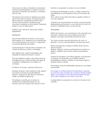 En este marco de ideas se abordan los antecedentes;     hecho de no comprender no existan o no sean realidad.
el proceso tanatoterapéutico; la cultura, creencias y
expectativas; la familia, el/la muriente y el momento   El lenguaje del moribundo es caótico, y obliga a quienes nos
del ciclo vital.                                        especializamos en esta disciplina a colocar el caos dentro del
                                                        orden.
Preocuparse por la muerte no significa una evasión      Pero, colocar el caos dentro del orden no significa ordenar el
ante la vida, todo lo contrario. La integración de la   caos sino respetarlo.
idea de muerte en el pensamiento permite erigir
nuestras vidas de acuerdo a propuestas más              Acomodar con este pensamiento nos remite a uno de los puntos
conscientes y meditadas, no derrochando "demasiado      fundamentales que tiene que ver con el misterio de la vida y de
tiempo en cosas sin importancia".                       la muerte, la humildad frente a lo desconocido.

Palabras clave: bien morir. Interacción. Cultura.       Antecedentes
Singularidad.
                                                        Hablar de la muerte y sus circunstancias se ha convertido en un
Introducción                                            tema tabú. A muchos de nosotros, admitir que la vida es
                                                        limitada, nos produce una horrible sensación de vacío.
Pareciera que hablar de la muerte es convocarla y
efectivamente, así es. Imágenes de seres queridos que   Nos cuesta reconocer que parte del proceso de crecer, es
ya no están físicamente con nosotros, se superponen     aprender a convivir con la paradoja de "nacimos para morir".
con nuestras fantasías más temidas.
                                                        Desde el principio de los tiempos el hombre luchó contra la
La fascinación por lo desconocido se superpone con      idea de la muerte.
el miedo al deterioro, al dolor y al desapego.          Brujería, religiones, incluso la medicina fueron territorios en
                                                        donde se combatía o por lo menos, donde se postergaba la
Hace algunos años, surgió la tanatología como           muerte.
disciplina de estudio de la muerte y el morir.
                                                        Cuentan los narradores en los libros sagrados, en la literatura,
Esta especialidad se originó y desarrolló a partir de   en la poesía y en la filosofía, que el hombre notaba la
investigaciones que se hicieron dentro del campo de     proximidad de su muerte y actuaba en consecuencia según su
la medicina contemporánea, la sicología y la            momento histórico cultural.
sociología.
                                                        Eran tiempos en que las enfermedades algo graves casi siempre
Su objetivo es rescatar y valorizar el bien morir.      eran mortales.

Examinar la muerte, como examinar la vida, requiere     Por ejemplo, en la Roma Imperial la longevidad no superaba
la escucha y la lectura de una pluralidad de            los veinticinco años, promedio que se mantuvo durante la Edad
discursos. Cada uno de ellos tiene un contexto de       Media y que aumentó en cinco años hasta mediados del siglo
validez y un ámbito de aplicación.                      XIX, en que se llegaba a vivir treinta y cinco años.

Sin embargo, es posible que no estemos en               La longevidad era excepcional, se convivía con la muerte en lo
condiciones de comprender muchos de esos                cotidiano.
discursos, pero esto no quiere decir que por el sólo
 
