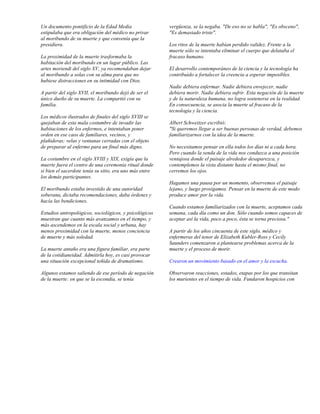 Un documento pontificio de la Edad Media                 vergüenza, se la negaba. "De eso no se habla", "Es obsceno",
estipulaba que era obligación del médico no privar       "Es demasiado triste".
al moribundo de su muerte y que convenía que la
presidiera.                                              Los ritos de la muerte habían perdido validez. Frente a la
                                                         muerte sólo se intentaba eliminar el cuerpo que delataba el
La proximidad de la muerte trasformaba la                fracaso humano.
habitación del moribundo en un lugar público. Las
artes moriendi del siglo XV, ya recomendaban dejar       El desarrollo contemporáneo de la ciencia y la tecnología ha
al moribundo a solas con su alma para que no             contribuido a fortalecer la creencia a esperar imposibles.
hubiese distracciones en su intimidad con Dios.
                                                         Nadie debiera enfermar. Nadie debiera envejecer, nadie
A partir del siglo XVII, el moribundo dejó de ser el     debiera morir. Nadie debiera sufrir. Esta negación de la muerte
único dueño de su muerte. La compartió con su            y de la naturaleza humana, no logra sostenerse en la realidad.
familia.                                                 En consecuencia, se asocia la muerte al fracaso de la
                                                         tecnología y la ciencia.
Los médicos ilustrados de finales del siglo XVIII se
quejaban de esta mala costumbre de invadir las           Albert Schweitzer escribió:
habitaciones de los enfermos, e intentaban poner         "Si queremos llegar a ser buenas personas de verdad, debemos
orden en ese caos de familiares, vecinos, y              familiarizarnos con la idea de la muerte.
plañideras; velas y ventanas cerradas con el objeto
de preparar al enfermo para un final más digno.          No necesitamos pensar en ella todos los días ni a cada hora.
                                                         Pero cuando la senda de la vida nos conduzca a una posición
La costumbre en el siglo XVIII y XIX, exigía que la      ventajosa donde el paisaje alrededor desaparezca, y
muerte fuera el centro de una ceremonia ritual donde     contemplemos la vista distante hasta el mismo final, no
si bien el sacerdote tenía su sitio, era uno más entre   cerremos los ojos.
los demás participantes.
                                                         Hagamos una pausa por un momento, observemos el paisaje
El moribundo estaba investido de una autoridad           lejano, y luego prosigamos. Pensar en la muerte de este modo
soberana, dictaba recomendaciones, daba órdenes y        produce amor por la vida.
hacía las bendiciones.
                                                         Cuando estamos familiarizados con la muerte, aceptamos cada
Estudios antropológicos, sociológicos, y psicológicos    semana, cada día como un don. Sólo cuando somos capaces de
muestran que cuanto más avanzamos en el tiempo, y        aceptar así la vida, poco a poco, ésta se torna preciosa."
más ascendemos en la escala social y urbana, hay
menos proximidad con la muerte, menos conciencia         A partir de los años cincuenta de este siglo, médico y
de muerte y más soledad.                                 enfermeras del tenor de Elizabeth Kubler-Ross y Cecily
                                                         Saunders comenzaron a plantearse problemas acerca de la
La muerte antaño era una figura familiar, era parte      muerte y el proceso de morir.
de la cotidianeidad. Admitirla hoy, es casi provocar
una situación excepcional teñida de dramatismo.          Crearon un movimiento basado en el amor y la escucha.

Algunos estamos saliendo de ese período de negación      Observaron reacciones, estados, etapas por los que transitan
de la muerte: en que se la escondía, se tenía            los murientes en el tiempo de vida. Fundaron hospicios con
 