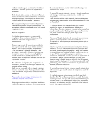 cuidados paliativos para acompañar en los últimos        de nuestras profesiones, o crisis existenciales hacen que nos
momentos a personas afectadas de enfermedades            ocupemos de la muerte.
terminales.
                                                         En general, la muerte se asocia a la vejez y la enfermedad, este
En la década de los setenta, los Simonton y Stephen      mito hace que nos interese más la muerte a medida que
Levine encontraron caminos alternativos basados en       envejecemos.
programas grupales o individuales de meditación y        Tanto el envejecimiento como la muerte son cosas normales y
resignificación de la enfermedad y la muerte.            naturales, pues una y otra son universales y sin excepción entre
                                                         los "mortales".
Muchos enfermos lograron revertir el diagnóstico, o
simplemente recuperar la dignidad para morir. Este       La vejez y la muerte son, al mismo tiempo que normales,
movimiento se ha ido expandiendo, y con ello se está     patológicas, es decir se manifiestan por desórdenes y
rompiendo el tabú.                                       enfermedades. La vejez y la muerte como perturbaciones abren,
                                                         pues, la vía a la acción. Acción práctica que, por el momento,
Relación terapéutica                                     sólo puede ser paliativa pero que puede llegar a ser
                                                         restauradora.
La relación tanatoterapéutica es una relación
compleja en donde se plasma el interjuego de las         Volvamos al desafío de atender, de acompañar a una persona
dinámicas culturales, interpersonales e                  afectada de una enfermedad terminal o moribunda, y
interpsíquicas.                                          escuchemos los interrogantes que debiéramos permitir que se
                                                         nos planteen:
Estamos en presencia de la muerte, pero de hecho
nos ocupamos de la vida en sus últimos momentos.         ¿Cuál es mi grado de compromiso emocional, físico, técnico y
Frente a este desafío debiéramos preguntarnos:           espiritual? ¿Cuál es la manera más eficaz de colaborar en el
¿Qué es la muerte? ¿Cómo la definimos? ¿Nos              proceso de la enfermedad y/o de muerte? ¿Cuál es el contexto
atrevemos a nombrarla? ¿Cómo se construyó este           en que está inmerso el paciente? ¿Cuáles son los recursos con
concepto en nuestra historia personal? ¿Qué nos          los que él / ella cuenta: físicos, psíquicos, afectivos,
sucede cuando un ser querido, un conocido, un            económicos, espirituales, sociales? ¿Cuál es mi lugar dentro de
paciente muere, o cuando nos informan que tiene una      ese contexto? ¿Qué se espera de mí y que es lo que estoy
enfermedad terminal?                                     dispuesto a dar? ¿En qué momento del ciclo vital del paciente
                                                         la enfermedad se despliega? ¿Y en qué momento del ciclo vital
Nos rebelamos. Lo negamos, nos resignamos, o lo          familiar?, y ¿cómo estos datos resuenan en mi persona en este
aceptamos. ¿Tenemos conciencia que la muerte está        momento particular de mi vida?
presente en toda la vida?
Cada muerte, como cada vida es singular y deja en        En general, nuestro sufrimiento es mayor cuando se trata de un
nosotros una huella única. Todos quisiéramos saber       niño o un joven, que cuando se trata de una persona adulta de
cómo es la muerte, aunque pocos estemos dispuestos       mayor edad.
a admitirlo.
                                                         De cualquier manera, es importante recordar lo que Cecily
Para muchos, la muerte sigue siendo un secreto           Saunders dijo: "La verdadera cuestión no es qué le decimos a
oculto tan erotizado como temido.                        nuestros pacientes, sino qué es lo que nosotros permitimos que
                                                         ellos nos digan", y ese permiso para hablar, para preguntar y
Situaciones fortuitas, muertes repentinas, accidentes,   para morir se lo daremos acorde a la elaboración de nuestros
catástrofes y guerras, replanteos éticos consecuencia    propios interrogantes existenciales
 
