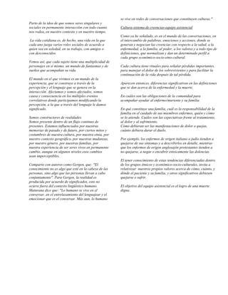 se vive en redes de conversaciones que constituyen culturas."
Parto de la idea de que somos seres singulares y
sociales en permanente interacción con todo cuanto      Cultura-sistema de creencias-equipo asistencial
nos rodea, en nuestro contexto y en nuestro tiempo.
                                                        Como ya he señalado, es en el mundo de las conversaciones, en
 La vida cotidiana es, de hecho, una vida en la que     el intercambio de palabras, emociones y acciones, donde se
cada uno juega varios roles sociales de acuerdo a       generan y negocian las creencias con respecto a la salud, a la
quien sea en soledad, en su trabajo, con amigos o       enfermedad, a la familia, al poder, a los valores y a todo tipo de
con desconocidos.                                       definiciones, que normalizan y dan un determinado perfil a
                                                        cada grupo económico-socio-etno-cultural.
Vemos así, que cada sujeto tiene una multiplicidad de
personajes en sí mismo, un mundo de fantasmas y de      Cada cultura tiene rituales para señalar pérdidas importantes,
sueños que acompañan su vida.                           para manejar el dolor de los sobrevivientes y para facilitar la
                                                        continuación de la vida después de tal pérdida.
El mundo en el que vivimos es un mundo de la
experiencia, que se construye a través de la            Aparecen entonces, diferencias significativas en las definiciones
percepción y el lenguaje que se genera en la            que se dan acerca de la enfermedad y la muerte.
interacción. Afectamos y somos afectados, somos
causa y consecuencia en los múltiples eventos           En cuáles son las obligaciones de la comunidad para
correlativos donde participamos modificando la          acompañar-ayudar al enfermo/muriente y su familia.
percepción, a la que a través del lenguaje le damos
significado.                                            En qué constituye una familia, cuál es la responsabilidad de la
                                                        familia en el cuidado de sus miembros enfermos, quién y cómo
Somos constructores de realidades.                      se lo atiende. Cuáles son las expectativas frente al tratamiento,
Somos presente dentro de un flujo continuo de           al dolor y al sufrimiento.
presentes. Estamos influenciados por nuestras           Cómo debieran ser las manifestaciones de dolor o quejas,
memorias de pasado y de futuro, por ciertos mitos y     cuánto debiera durar el duelo.
costumbres de nuestra cultura, por nuestra etnia, por
nuestro contexto geográfico, por nuestras mudanzas,     Por ejemplo, los enfermos de origen italiano o judío tienden a
por nuestro género, por nuestras familias, por          quejarse de sus síntomas y a describirlos en detalle, mientras
nuestra experiencia de ser seres vivos en permanente    que los enfermos de origen anglosajón protestantes tienden a
cambio, aunque en algunos niveles esos cambios          no quejarse, a negar o encubrir estoicamente las dolencias.
sean imperceptibles.
                                                        El tener conocimiento de estas tendencias diferenciadas dentro
Comparto con autores como Gergen, que: "El              de los grupos étnicos y económico-socio-culturales, invita a
conocimiento no es algo que esté en la cabeza de las    relativizar nuestros propios valores acerca de cómo, cuánto, y
personas, sino algo que las personas llevan a cabo      dónde el paciente y su familia, y otros significativos debiesen
conjuntamente". Para Gergen, la realidad es             quejarse o sufrir.
producida por acuerdo de significados, esto no
ocurre fuera del contexto lingüístico humano.           El objetivo del equipo asistencial es el logro de una muerte
Maturana dice que: "Lo humano se vive en el             digna.
conversar, en el entrelazamiento del lenguajear y el
emocionar que es el conversar. Más aun, lo humano
 