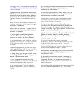 Para ello se asiste a cada enfermo en cuatro niveles:       Esta elección depende del conocimiento que tiene el enfermo de
el nivel físico, el nivel emocional, el nivel intelectual   la enfermedad y los posibles riesgos y beneficios del
y el nivel espiritual.                                      tratamiento que está evaluando.

El paciente terminal necesita ayuda para aliviar su         El conocer los riesgos también le permite pensar y elegir en
dolor, la información justa para romper las fantasías       dónde morir, así como reordenar sus lazos familiares en los
negativas y enfrentar los miedos; afecto de quienes         aspectos afectivos, económicos y sucesorios.
están cerca de él y también algo espiritual que lo
contenga y ayude en el tránsito hacia no sabemos            De esta manera, el enfermo tiene la oportunidad de saldar
qué.                                                        deudas y de despedirse de quienes no estuvieran cerca por
                                                            problemas de distancia real o afectiva.
Asistir es contener afectivamente y colaborar en el
bloqueo de situaciones y conductas que mantengan o          Recordemos que el factor tiempo es desencadenante de
incrementen el sufrimiento.                                 acciones. El tener en cuenta una tipología de enfermedades
                                                            psicosociales nos permite preparar a la familia, a la persona
Informar para que el paciente y la familia puedan           enferma, y a nosotros mismos en los complejos desafíos y crisis
evaluar y tomar decisiones acerca del tratamiento           que provocan la enfermedad y la muerte.
adecuado, y/o para morir.
                                                            ¿Cuáles son las características de la enfermedad que padece el
En nuestro tiempo, en nuestras sociedades, el               paciente en cuestión? ¿Cuál es la probable evolución?
sufrimiento físico se ha vuelto psicológicamente            Propongo este conocido esquema a modo de recordatorio:
intolerable; la agonía se ha vuelto "inhumana".
                                                            Aparición: aguda o gradual.
Lo moralmente digno ya no es el deber de vivir y de         Su trayectoria: progresiva, constante. o episódica.
aceptar el dolor, es el deber del médico de abreviar        Su desenlace: progresivo (de cronicidad y deterioro en corto
los sufrimientos y respetar la voluntad de sus              tiempo, en tiempo largo, o muerte súbita) o sorpresivo.
pacientes.
                                                            Su posibilidad de incapacitar: ninguna, suave, moderada o
Los pacientes necesitan que sus médicos les digan           severa: a nivel cognoscitivo, cinético o sensorial.
cuál es su posibilidad de vida. No todos los médicos
quieren hablar ni todos saben cómo hacerlo.                 La aparición de una enfermedad o una muerte súbita, implica
                                                            una ruptura en el equilibrio del afectado y su entorno.
La ciencia médica no es una ciencia exacta, no hay          Esto provoca el estrés.
certeza, hay probabilidades. Por eso es importante
manejar la información con cautela.                         El estrés a su vez provoca una crisis que, si la persona y la
                                                            familia son capaces de usar recursos existentes y definir la
Un buen cirujano quizá no pueda lograr una                  situación de tal manera que acompañen el cambio que se
conversación fluida con su paciente, pero alguien de        produce dentro del sistema familiar y social, será una crisis
su equipo tiene que poder suplir la carencia.               para el crecimiento.

Lo que se intenta es que el enfermo recupere su             La crisis se presenta cuando algún elemento presiona el sistema
autonomía ejerciendo la capacidad de elegir con             pidiendo cambio fuera del repertorio usual de ese sistema.
libertad.
 