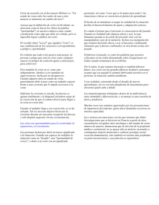 Crisis de acuerdo con el diccionario Webster es: "Un    particular, tal como "creer que es lo mejor para todos", las
estado de cosas entre las cuales de una u otra          situaciones críticas se convierten en fuentes de aprendizaje.
manera es inminente un cambio decisivo".
                                                        El hecho de no minimizar ni negar la realidad de la situación
A pesar que la definición de crisis en Occidente, no    facilita el desenvolvimiento de ajuste y adaptación exitosos.
menciona como lo hacen los chinos la palabra
"oportunidad", en nuestra cultura es muy común          Es común el pensar que el presente es consecuencia del pasado.
considerarla como algo que debe ser evitado, pero es    Cuando en realidad todo empieza ahora y acá. Lo que
imposible lograr cambios sin crisis.                    llamamos pasado es la estela del presente visto con los
                                                        manipuladores ojos de la memoria. Incluso esa manipulación
El vocablo chino "wei-ji", que significa "crisis", es   que estamos haciendo ahora y acá, la hacemos combinando
una combinación de los caracteres correspondientes      elementos que si fueran combinados en otra forma serían otro
a peligro y oportunidad.                                pasado.

Es evidente que toda crisis genera anticuerpos, la      El fabricar el pasado, es como las palabras que nosotros
persona o grupo que está en crisis como cualquier       colocamos en un orden determinado sobre el papel para ser
especie en peligro de extinción apela a anticuerpos     leídas cuando terminemos de escribirlas.
para sobrevivir.
                                                        Por lo tanto, lo que estamos haciendo es también fabricar
Pero también la crisis en sí, como ente                 futuro. Las crisis son las grandes fábricas de futuro, pensamos
independiente, obedece a ese mandato de                 aceptar que ese pasado lo estamos fabricando nosotros en el
supervivencia y lucha por no desaparecer.               presente, la situación cambia totalmente.
Cuando alguien entra en estado de crisis,
generalmente debe actuar como un nadador experto        Y esa realidad, construida desde el desafío de nuevos
frente a una corriente que le impide acercarse a la     aprendizajes, tal vez sea una plataforma de lanzamiento para
costa.                                                  elevarnos quién sabe a dónde.

Enfrentar la corriente es suicida, las fuerzas se       Los tanatoterapeutas trabajamos dentro de la ambivalencia
agotan inútilmente y la diagonal salvadora surge de     entre intimidad y diferenciación, y su manejo es una cuestión de
la convicción de que el camino directo para llegar a    dosis y prudencia.
la costa no existe más.
                                                        Muchas veces nos sentimos agraviados por las presentaciones
Cuando el nadador llega a esa convicción, ya se ha      de impotencia del enfermo, quien ubica demandas excesivas en
salvado. Tal vez necesite dejarse llevar por la         nuestra capacidad.
corriente durante un rato para recuperar las fuerzas
y sólo después negociar con las circunstancias.         Ira y tristeza son emociones con las que tenemos que lidiar.
                                                        Investigaciones que se hicieron en Francia a partir de doce
Las crisis son oportunidades para la creatividad, la    cuestionarios recogidos entre oncólogos y del estudio de cierto
reparación y el crecimiento.                            número de autores, demuestran que la elección de la profesión
                                                        médica o asistencial, no se apoya sólo en motivos racionales o
Las personas luchan por darle un nuevo significado      contingentes (interés intelectual o cultural, prestigio social,
a la situación. Cuando son capaces de redefinir la      vocación humanitaria), sino también en razones más profundas
situación como un "desafío", una "oportunidad de        en parte inconscientes y cuya función es reparadora.
crecer", o dotar a la crisis con un significado
 