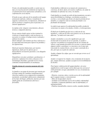 Frente a la enfermedad incurable, se asiste una vez      Cada familia es diferente en su manera de comunicarse y
más a la reactivación del sentimiento de impotencia,     conversar, de darse afecto, de resolver conflictos, de cuidar la
a la frustración de las aspiraciones salvadoras y a la   intimidad, de enfrentar las crisis y los duelos.
confrontación con la muerte.
                                                         Cada familia va creando un estilo de funcionamiento con más o
El modo en que cada uno de los miembros del equipo       menos flexibilidad en el diálogo, con distintos acuerdos y
asistencial confronta, elabora y transforma la           escritos, y con actitudes que frente a la muerte próxima de un
angustia, la frustración y la impotencia, abundará en    miembro, se comporta como un sistema facilitador o no
efectos positivos o negativos para el paciente y su      facilitador del despegue
entorno significativo.
                                                         La edad en que aparece la enfermedad incurable, producirá
Lo óptimo sería: integrar conocimientos, eficacia        variaciones en cuanto a los miedos, el dolor, y la desesperanza.
técnica y compasión amorosa.
                                                         El duelo por la familia que fue toca a cada uno de sus
En un contexto donde entrar en fase terminal es          miembros, y cada uno de ellos reaccionará a su vez de manera
vivido por el mundo médico como un fracaso, es           diferente, "ya nada será como antes".
necesario re-evaluar el trabajo técnico realizado y
elaborar los duelos.                                     Ayudar a la familia o a ese otro significativo que está
Duelo utilizado como término que hace referencia a       involucrado en la muerte de un ser querido, es ayudar a
la capacidad emocional para superar las pérdidas y       expresar con palabras la reorganización de sus sistemas de
las separaciones.                                        valores, a que puedan desvelarse los secretos, a enterrar juntos
                                                         algunos sueños, a perdonar y a conectarse con el amor que
Duelo por nuestras limitaciones, por nuestra             trasciende los cuerpos físicos, con ese amor construido de a
impotencia, duelo por los afectos que se                 dos, pero que ya es parte de cada uno.
desarrollaron con nuestros pacientes y sus allegados
significativos.                                          Ayudar a limpiar las culpas, que no son más que errores en el
                                                         aprendizaje.
Despedirnos con amor, perdonar y perdonarnos. A
posteriori, replantear los éxitos y fracasos en la       Ayudar a recuperar los rituales y las ceremonias de la muerte
metodología abordada y aprender de los errores           que, aunque dolorosas, ayudan a aceptar la irreversibilidad de
cometidos transformándolos en enseñanzas.                los hechos.

Familia-sistema de creencias-momento del ciclo           Para lograr colaboración del equipo familiar y de otros
vital                                                    significativos es útil recoger ciertos datos que nos acercan al
                                                         estilo particular con que cada familia vive sus circunstancias,
La familia es un grupo de personas que transita por      por ejemplo:
un largo camino de continuas transformaciones.
Atraviesa cambios en su composición (casamiento,         - Historia, creencias, mitos y teorías acerca de la enfermedad
nacimiento, escolaridad, adolescencia, alejamiento       que lo aqueja (causas y consecuencias).
de los hijos del hogar, jubilación, muerte), por una     - Mitos de incapacidad y muerte.
amplia gama de circunstancias adversas o                 - Actitudes socioculturales acerca de la salud y enfermedad.
favorables.                                              - Actitudes y respuestas familiares ante la enfermedad y el
                                                         sufrimiento/dolor.
                                                          -Palabras innombrables, temores ocultos, mandato familiar.
 
