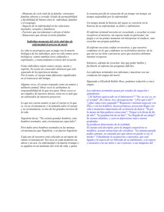 - Momento de ciclo vital de la familia: estructura        lo transita percibe la sensación de un tiempo sin tiempo, un
familiar abierta o cerrada. Grado de permeabilidad        tiempo suspendido por la enfermedad.
y flexibilidad de límites entre lo individual, familiar
y el exogrupo.                                            Un tiempo donde la historia del sujeto se convierte en la
- Impacto de la enfermedad en las relaciones              historia de su enfermedad, su dolor y sufrimiento.
maritales, sexuales y familiares.
- Factores que incrementan o alivian el dolor.            El enfermo terminal necesita ser escuchado, y escuchar es estar
- Situaciones que elevan el estrés familiar.              receptivos al misterio, sin esperar nada en particular, sin
                                                          juzgar y en un primer momento sin interpretar ni traducir, sino
      Individuo-momento del ciclo vital-tipo de           escuchar sus propias palabras.
          enfermedad-el proceso de morir
                                                          El enfermo necesita confiar en nosotros, y que nosotros
La vida es un progreso que se paga con la muerte          confiemos en él, que confiemos en su fortaleza interior, de la
biológica de los individuos, pero no sólo somos seres     que tal vez no tiene conciencia, pero que nosotros debemos
biológicos, somos también seres culturales y              intentar recuperar.
espirituales, y transcendemos a través del recuerdo.
                                                          Entonces, además de escuchar, hay que poder hablar y
Como individuos-sujeto somos cuerpo, mente y              facilitarle al enfermo las preguntas difíciles.
espíritu. No existe un conocedor abstracto que esté
separado de la experiencia misma.                         Los enfermos terminales nos informan y muestran con sus
Por lo tanto, el cuerpo toma diferentes significados      conductas las etapas del morir.
en el transcurso del tiempo.
                                                          Siguiendo a Elizabeth Kubler Ross, podemos reducirlo a cinco
Algunas veces, el cuerpo responde como un sumiso y        etapas.
utilitario animal. Otras veces le atribuimos la
responsabilidad de lo que nos pasa. Otras veces es        Los enfermos terminales pasan por estados de negación y
un cómplice de nuestros deseos, otras no es más que       aislamiento:
un saboteador de nuestros proyectos.                       "¿Se habrán equivocado en el laboratorio?" "No, no soy yo, no
                                                          es verdad". De cólera, ira y desesperación: "¿Por qué a mí?"
Lo que nos cuesta asumir es que el cuerpo es lo que       "¿Qué culpa estoy pagando?" Regatean e intentan negociar con
es, en su circunstancia, y la armonía entre el cuerpo     Dios y con los hombres, hacen promesas, proyectan llegar con
y su circunstancia, es uno de los grandes secretos de     vida a momentos importantes de su historia de futuro: "Si por
la vida.                                                  lo menos mi hija pudiera conocerme", "Llegar a la fiesta de fin
                                                          de año", "La graduación de un hijo", "La llegada de un amigo".
Napoleón decía: "No existen grandes hombres, sino         Se sienten abatidos, y caen en depresiones más o menos
hombres normales, ante circunstancias especiales".        profundas.
                                                          Se producen distorsiones de la realidad.
Pero hubo otros hombres normales en las mismas            El cuerpo está decrépito, pero la imagen corporal no se
circunstancias que Napoleón, y no fueron Napoleón.        modifica, acusan sensaciones de extrañeza: "La semana pasada
                                                          podía caminar, no entiendo por qué ahora no puedo si soy el
Cada uno de nosotros está colocado en un tapete de        mismo". Y finalmente la aceptación y esperanza, que está
ruleta circunstancial. Nos toca en cada momento un        ligada a la espera de ser liberado de su sufrimiento, a la espera
ahora y un acá. La enfermedad o la muerte irrumpe o       y encuentro con sus mitos y sus creencias, a sus imágenes del
se agudiza en un momento del ciclo de vida, y quien
 