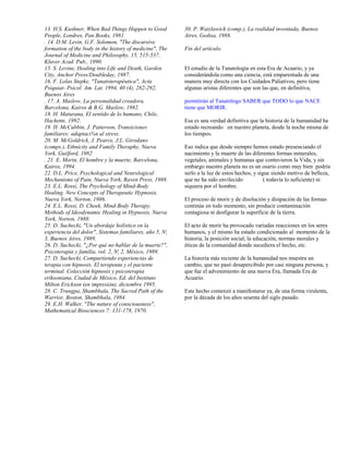 13. H.S. Kushner, When Bad Things Happen to Good         30. P. Watzlawick (comp.), La realidad inventada, Buenos
People, Londres, Pan Books, 1981                         Aires, Gedisa, 1988.
. 14. D.M. Levin, G.F. Solomon, "The discursive
formation of the body in the history of medicine", The   Fin del artículo.
Journal of Medicine and Philosophy, 15, 515-537,
Kluver Acad. Pub., 1990.
15. S. Levine, Healing into Life and Death, Garden       El estudio de la Tanatología en esta Era de Acuario, y ya
City, Anchor Press/Doubleday, 1987.                      considerándola como una ciencia, está emparentada de una
16. F. Lolas Stepke, "Tanatoterapéutica", Acta           manera muy directa con los Cuidados Paliativos, pero tiene
Psiquiat- Psicol. Am. Lat. 1994, 40 (4), 282-292,        algunas aristas diferentes que son las que, en definitiva,
Buenos Aires
. 17. A. Maslow, La personalidad creadora,               permitirán al Tanatólogo SABER que TODO lo que NACE
Barcelona, Kairos & B.G. Maslow, 1982.                   tiene que MORIR.
18. H. Maturana, El sentido de lo humano, Chile,
Hachette, 1992.                                          Esa es una verdad definitiva que la historia de la humanidad ha
19. H. McCubbin, J. Patterson, Transiciones              estado recreando en nuestro planeta, desde la noche misma de
familiares: adaptaci¾n al stress.                        los tiempos.
20. M. McGoldrick, J. Pearce, J.L. Girodano
(comps.), Ethnicity and Family Theraphy, Nueva           Eso indica que desde siempre hemos estado presenciando el
York, Guilford, 1982                                     nacimiento y la muerte de las diferentes formas minerales,
. 21. E. Morin, El hombre y la muerte, Barcelona,        vegetales, animales y humanas que contuvieron la Vida, y sin
Kairos, 1994.                                            embargo nuestro planeta no es un osario como muy bien podría
22. D.L. Price, Psychological and Neurological           serlo a la luz de estos hechos, y sigue siendo motivo de belleza,
Mechanisms of Pain, Nueva York, Raven Press, 1988.       que no ha sido envilecido            ( todavía lo suficiente) ni
23. E.L. Rossi, The Psychology of Mind-Body              siquiera por el hombre.
Healing. New Concepts of Therapeutic Hypnosis,
Nueva York, Norton, 1986.                                El proceso de morir y de disolución y disipación de las formas
24. E.L. Rossi, D. Cheek, Mind-Body Therapy,             continúa en todo momento, sin producir contaminación
Methods of Ideodynamic Healing in Hypnosis, Nueva        contagiosa ni desfigurar la superficie de la tierra.
York, Norton, 1988.
25. D. Suchecki, "Un abordaje holístico en la            El acto de morir ha provocado variadas reacciones en los seres
experiencia del dolor", Sistemas familiares, año 5, N¦   humanos, y el mismo ha estado condicionado al momento de la
3, Buenos Aires, 1989.                                   historia, la posición social, la educación, normas morales y
26. D. Suchecki, "¿Por qué no hablar de la muerte?",     éticas de la comunidad donde sucediera el hecho, etc.
Psicoterapia y familia, vol. 2, N¦ 2, México, 1989.
27. D. Suchecki, Compartiendo experiencias de            La historia más reciente de la humanidad nos muestra un
terapia con hipnosis. El terapeuta y el paciente         cambio, que no pasó desapercibido por casi ninguna persona, y
terminal. Colección hipnosis y psicoterapia              que fue el advenimiento de una nueva Era, llamada Era de
eriksoniana. Ciudad de México, Ed. del Instituto         Acuario.
Milton Erickson (en impresión), diciembre 1995.
28. C. Trungpa, Shambhala, The Sacred Path of the        Este hecho comenzó a manifestarse ya, de una forma virulenta,
Warrior, Boston, Shambhala, 1984.                        por la década de los años sesenta del siglo pasado.
29. E.H. Walker, "The nature of consciousness",
Mathematical Biosciences 7: 131-178, 1970.
 