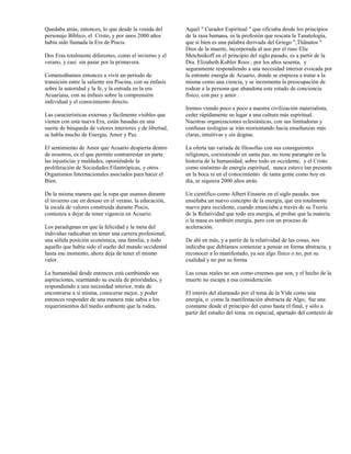 Quedaba atrás, entonces, lo que desde la venida del        Aquel " Curador Espiritual " que oficiaba desde los principios
personaje Bíblico, el Cristo, y por unos 2000 años         de la raza humana, es la profesión que rescata la Tanatología,
había sido llamada la Era de Piscis.                       que si bien es una palabra derivada del Griego ",Thânatos "
                                                           Dios de la muerte, incorporada al uso por el ruso Elie
Dos Eras totalmente diferentes, como el invierno y el      Metchnikoff en el principio del siglo pasado, es a partir de la
verano, y casi sin pasar por la primavera.                 Dra. Elizabeth Kubler Roos , por los años sesenta, y
                                                           seguramente respondiendo a una necesidad interior evocada por
Comenzábamos entonces a vivir un período de                la entrante energía de Acuario, donde se empieza a tratar a la
transición entre la saliente era Piscina, con su énfasis   misma como una ciencia, y se incrementa la preocupación de
sobre la autoridad y la fe, y la entrada en la era         rodear a la persona que abandona este estado de conciencia
Acuariana, con su énfasis sobre la comprensión             físico, con paz y amor .
individual y el conocimiento directo.
                                                           Iremos viendo poco a poco a nuestra civilización materialista,
Las características externas y fácilmente visibles que     ceder rápidamente su lugar a una cultura más espiritual.
vienen con esta nueva Era, están basadas en una            Nuestras organizaciones eclesiásticas, con sus limitadoras y
suerte de búsqueda de valores interiores y de libertad,    confusas teologías se irán reorientando hacia enseñanzas más
se habla mucho de Energía, Amor y Paz.                     claras, intuitivas y sin dogma.

El sentimiento de Amor que Acuario despierta dentro        La oferta tan variada de filosofías con sus consiguientes
de nosotros, es el que permite contrarrestar en parte      religiones, coexistiendo en santa paz, no tiene parangón en la
las injusticias y maldades, oponiéndole la                 historia de la humanidad, sobre todo en occidente, y el Cristo
proliferación de Sociedades Filantrópicas, y otros         como sinónimo de energía espiritual, nunca estuvo tan presente
Organismos Internacionales asociados para hacer el         en la boca ni en el conocimiento de tanta gente como hoy en
Bien.                                                      día, ni siquiera 2000 años atrás.

De la misma manera que la ropa que usamos durante          Un científico como Albert Einstein en el siglo pasado, nos
el invierno cae en desuso en el verano, la educación,      enseñaba un nuevo concepto de la energía, que era totalmente
la escala de valores construida durante Piscis,            nuevo para occidente, cuando enunciaba a través de su Teoría
comienza a dejar de tener vigencia en Acuario.             de la Relatividad que todo era energía, al probar que la materia
                                                           o la masa es también energía, pero con un proceso de
Los paradigmas en que la felicidad y la meta del           aceleración.
individuo radicaban en tener una carrera profesional,
una sólida posición económica, una familia, y todo         De ahí en más, y a partir de la relatividad de las cosas, nos
aquello que había sido el sueño del mundo occidental       indicaba que debíamos comenzar a pensar en forma abstracta, y
hasta ese momento, ahora deja de tener el mismo            reconocer a lo manifestado, ya sea algo físico o no, por su
valor.                                                     cualidad y no por su forma

La humanidad desde entonces está cambiando sus             Las cosas reales no son como creemos que son, y el hecho de la
aspiraciones, rearmando su escala de prioridades, y        muerte no escapa a esa consideración
respondiendo a una necesidad interior, trata de
encontrarse a sí misma, conocerse mejor, y poder           El interés del alumnado por el tema de la Vida como una
entonces responder de una manera más sabia a los           energía, o como la manifestación abstracta de Algo, fue una
requerimientos del medio ambiente que la rodea.            constante desde el principio del curso hasta el final, y sólo a
                                                           partir del estudio del tema en especial, apartado del contexto de
 