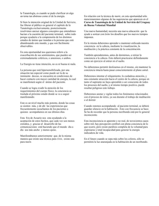 la Tanatología, es cuando se pudo clarificar en algo
un tema tan abstruso como el de la energía.               En relación con la técnica de morir, en esta oportunidad sólo
                                                          mencionaremos algunas de las sugerencias que aparecen en el
Si bien la intención original de la Unidad de Servicio,   Curso de Tanatología de la Unidad de Servicio del Uruguay
fue liberar al público en general el capítulo de la       de Buena Voluntad Mundial
Tanatología exclusivamente, posteriormente
resolvimos anexar algunos conceptos que entendimos        Una nueva humanidad, necesita una nueva educación que la
hacían a la cuestión del paciente terminal, sobre todo    ayude a sortear con éxito los desafíos que los nuevos tiempos
porque ayudaría a la comprensión de los distintos         imponen.
estados de ánimo que inundan a la persona que está
abandonando este mundo, y que son fácilmente              En la misma deberemos aprender a mantener enfocada nuestra
observables.                                              conciencia en la cabeza, mediante la visualización, la
                                                          meditación y la práctica constante de la concentración.
En esta oportunidad nos queremos referir a la
exacerbación de sus sentimientos, que pueden ser          También aprenderemos, antes de dormirnos, a retirar la
extremadamente coléricos, o amorosos, o ambos.            conciencia a la cabeza. Esto deberá practicarse definidamente
                                                          como un ejercicio al entrar en el sueño.
La Energía no tiene intención, no es ni buena ni mala.
                                                          No deberemos permitir deslizarnos en el mismo, sin mantener la
La persona que está hipersensibilizada, por una           conciencia intacta hasta pasar conscientemente al plano astral.
situación tan especial como puede ser la de su
inminente deceso, se encuentra en condiciones de          Deberemos intentar el relajamiento, la cuidadosa atención, y
hacer contacto con mayor cantidad de energía, la cual     una constante atracción hacia el centro de la cabeza, porque en
se manifestará según el ánimo del paciente.               tanto el aspirante no haya aprendido a ser consciente de todos
                                                          los procesos del sueño, y al mismo tiempo positivo, puede
Cuando se logra evadir la atención de los                 resultar peligroso este trabajo.
requerimientos del cuerpo físico, la conciencia se
traslada al próximo estado donde se va a seguir           Deberemos anotar y vigilar todos los fenómenos relacionados
manifestando.                                             con el proceso de retiro, ya sea durante el trabajo de meditación
                                                          o al dormir
Este es un nivel mucho más potente, donde las cosas
se sienten más, y de ahí las experiencias que             Cuando estemos acompañando al paciente terminal, se deberá
frecuentemente escuchamos de los pacientes a              guardar silencio en la habitación . Esto con frecuencia se hace.
quienes acompañamos en sus últimos días.                  Se ha de recordar que la persona moribunda está por lo general
                                                          inconsciente.
Esta Era de Acuario nos esta ayudando a la
aceptación de estos hechos, que cada vez son menos        Esta inconsciencia es aparente y no real, de novecientos casos
extraños, y gracias al desarrollo de las                  sobre mil, hay percepción cerebral con plena conciencia de lo
comunicaciones está haciendo que el mundo día a           que ocurre, pero existe parálisis completa de la voluntad para
día sea más ancho y menos ajeno.                          expresarse y total incapacidad para generar la energía
                                                          indicadora de vida.
Manifestábamos anteriormente que, de la misma
manera que existe una técnica para vivir, existe una      En el futuro cuando se sepa más sobre los colores, sólo se
para morir.                                               permitirá la luz anaranjada en la habitación de un moribundo.
 