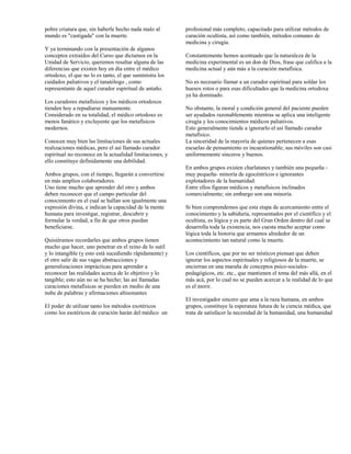pobre criatura que, sin haberle hecho nada malo al        profesional más completo, capacitado para utilizar métodos de
mundo es "castigada" con la muerte.                       curación ocultista, así como también, métodos comunes de
                                                          medicina y cirugía.
Y ya terminando con la presentación de algunos
conceptos extraídos del Curso que dictamos en la          Constantemente hemos acentuado que la naturaleza de la
Unidad de Servicio, queremos resaltar alguna de las       medicina experimental es un don de Dios, frase que califica a la
diferencias que existen hoy en día entre el médico        medicina actual y aún más a la curación metafísica.
ortodoxo, el que no lo es tanto, el que suministra los
cuidados paliativos y el tanatólogo , como                No es necesario llamar a un curador espiritual para soldar los
representante de aquel curador espiritual de antaño.      huesos rotos o para esas dificultades que la medicina ortodoxa
                                                          ya ha dominado.
Los curadores metafísicos y los médicos ortodoxos
tienden hoy a repudiarse mutuamente.                      No obstante, la moral y condición general del paciente pueden
Considerado en su totalidad, el médico ortodoxo es        ser ayudados razonablemente mientras se aplica una inteligente
menos fanático y excluyente que los metafísicos           cirugía y los conocimientos médicos paliativos.
modernos.                                                 Esto generalmente tiende a ignorarlo el así llamado curador
                                                          metafísico.
Conocen muy bien las limitaciones de sus actuales         La sinceridad de la mayoría de quienes pertenecen a esas
realizaciones médicas, pero el así llamado curador        escuelas de pensamiento es incuestionable; sus móviles son casi
espiritual no reconoce en la actualidad limitaciones, y   uniformemente sinceros y buenos.
ello constituye definidamente una debilidad.
                                                          En ambos grupos existen charlatanes y también una pequeña -
Ambos grupos, con el tiempo, llegarán a convertirse       muy pequeña- minoría de egocéntricos e ignorantes
en más amplios colaboradores.                             explotadores de la humanidad.
Uno tiene mucho que aprender del otro y ambos             Entre ellos figuran médicos y metafísicos inclinados
deben reconocer que el campo particular del               comercialmente; sin embargo son una minoría.
conocimiento en el cual se hallan son igualmente una
expresión divina, e indican la capacidad de la mente      Si bien comprendemos que esta etapa de acercamiento entre el
humana para investigar, registrar, descubrir y            conocimiento y la sabiduría, representados por el científico y el
formular la verdad, a fin de que otros puedan             ocultista, es lógica y es parte del Gran Orden dentro del cual se
beneficiarse.                                             desarrolla toda la existencia, nos cuesta mucho aceptar como
                                                          lógica toda la historia que armamos alrededor de un
Quisiéramos recordarles que ambos grupos tienen           acontecimiento tan natural como la muerte.
mucho que hacer, uno penetrar en el reino de lo sutil
y lo intangible (y esto está sucediendo rápidamente) y    Los científicos, que por no ser místicos piensan que deben
el otro salir de sus vagas abstracciones y                ignorar los aspectos espirituales y religiosos de la muerte, se
generalizaciones imprácticas para aprender a              encierran en una maraña de conceptos psico-sociales-
reconocer las realidades acerca de lo objetivo y lo       pedagógicos, etc. etc., que mantienen el tema del más allá, en el
tangible; esto aún no se ha hecho; las así llamadas       más acá, por lo cual no se pueden acercar a la realidad de lo que
curaciones metafísicas se pierden en medio de una         es el morir.
nube de palabras y afirmaciones altisonantes
                                                          El investigador sincero que ama a la raza humana, en ambos
El poder de utilizar tanto los métodos exotéricos         grupos, constituye la esperanza futura de la ciencia médica, que
como los esotéricos de curación harán del médico un       trata de satisfacer la necesidad de la humanidad, una humanidad
 