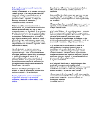 Todo aquello se hace procurando mantener la            Se entiende por "Hospice" la orientación desarrollada en
lucidez del paciente.                                  1967 por la doctora Cicely Saunders, enfermera, en
Además del tratamiento de los síntomas físicos y del   Inglaterra.
cuidado corporal, es necesario ocuparse del nivel
emocional: brindarle compañía; favorecer la            Esta modalidad de trabajo sostiene que la persona que va a
satisfactoria relación persona a persona con           morir puede y debe ser asistida para aliviar el dolor y otros
quienes lo cuidan ( la familia, los amigos, los        síntomas físicos y psíquicos provocados por la enfermedad y
miembros del equipo de tanatólogos y,                  sus vicisitudes.
eventualmente, otros enfermos ).
                                                       Más que un lugar físico es en donde la persona va a morir con
Mejorar la calidad de su vida emocional; su            dignidad ,es una actitud frente al paciente y su familia, que
productividad, si el paciente está en condiciones de   siempre toma en cuenta:
trabajar; ayudarlo a poner sus cosas en orden,
preparándose para irse; despidiendo de las personas    a) el control del dolor y de otros síntomas que se presenten
queridas y poniendo en orden sus pertenencias para     b) la persona con enfermedad terminal es una persona, no
el momento en que ya no esté; facilitar la expresión   una cosa que puede manipularse. Por lo tanto es el paciente el
de los distintos sentimientos que se suceden a lo      que participa activamente, junto con el equipo
largo del proceso que precede a la muerte; guiarlo y   interdisciplinario de tanatología que lo acompaña, en las
afirmarlo para que pueda mantener su esperanza         decisiones fundamentales, como la continuación o no de un
hacia aquellas cosas que son significativas para él;   determinado tratamiento o el lugar donde recibirlos.
apoyarlo frente a las ansiedades; mejorar la calidad
emocional de su muerte.                                c) el paciente tiene el derecho a saber el estado de su
                                                       enfermedad y los tratamientos paliativos que se le
Además de atender los aspectos corporales y            suministran, esto no quiere decir que se lo abrume con
emocionales, es necesario ocuparse del nivel           información no solicitada sino que un equipo sensible
espiritual: dialogar - desde la calidad humana del     establece una buena comunicación con el paciente y su
profesional tanatólogo - acerca de las preguntas por   familia contestando lo que el paciente pregunta, y dicho de
el sentido de la vida y de la muerte, de la            una forma veraz, pero teniendo en cuenta hasta dónde esa
enfermedad y del dolor, que se elevan frente al        persona puede tolerar la información.
paciente; alentarlo en su aspiración espiritual;       Y en forma acumulativa.
procurarle asistencia religiosa, si la requiere, por
intermedio de sacerdotes miembros del equipo o         d) el apoyo a la familia, que es fundamental para poder
llamados para esta ocasión.                            ayudar a la persona con enfermedad terminal.
                                                       Cada uno de los miembros de la familia reacciona con pautas
La Nueva Tanatología, que surgió hace tres             individuales de acuerdo a su estructura psicológica, a la
décadas, se ocupa de las personas: atención de los     historia personal y a los vínculos con el enfermo.
pacientes terminales y de sus familiares.
                                                       Algunos tratarán de sobreprotegerlo y así lo aíslan o agobian
Hay dos profesionales que son claves en este           con atenciones no solicitadas; otros desaparecen con distintas
surgimiento: la doctora Cicely Saunders,               justificaciones. Se hacen a veces más evidentes los
enfermera, y la doctora Elizabeth Kubler - Ross,       sentimientos negativos
médica.                                                ( rivalidad, rencores)
 