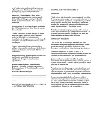e) el equipo actúa ayudando en los procesos de
aflicción y duelo, detectando los casos de duelos                  ALGUNOS ASPECTOS A CONSIDERAR
patológicos, y sugiere la terapia adecuada.
                                                                   Introducción
La doctora Elizabeth Kubler - Ross, médica
psiquiatra Suiza, profesora de psiquiatría de la                   " Cada vez son más los estudios que promulgan la necesidad
Universidad de Chicago, comienza en Estados                        de crear grupos de apoyo para las personas involucradas en el
Unido la atención sistemática de los enfermos                      cuidado de enfermos agonizantes y sus familiares, pues dicho
terminales.                                                        trabajo requiere atención física, psicológica y espiritual a
                                                                   personas que sufren con la consiguiente incapacidad para
Propone modos de aproximación a sus ansiedades.                    asumir responsabilidades y desempeñar tareas.
En 1969 publica su primer libro: Sobre la muerte y
los moribundos.                                                    Todos los miembros de un grupo de apoyo deben tener en
                                                                   cuenta algunos elementos que configuran su estructura, a la
"Somos conscientes de que el tabú que ha pesado                    vez de discutirlos y aceptarlos, haciendo de este modo más
sobre este tema y que recién ahora comienza a                      fluida y dinámica la comunicación del grupo.
ceder, ha dificultado el crecimiento de la
tanatología y de los aspectos correspondientes de las              EXPOSICIÓN DEL TEMA
disciplinas del conjunto interdisciplinario que la
constituyen.                                                       Cada vez son más los autores que defienden que, como
                                                                   profesionales, alumnos o voluntarios, aquellos cuyo trabajo
Nuestra intención es favorecer la expresión, el                    involucra la atención psicológica de otros, necesitan
diálogo, el intercambio entre los que, desde distintos             descargarse emocionalmente a través de un grupo de apoyo.
ángulos, se dedican a esta tarea y la difusión a la
comunidad"                                                         De hecho la integración en grupos de apoyo ha de
                                                                   considerarse más urgente para quienes asisten a personas que
Continuamos con el mismo propósito; y vemos, con                   enfrentan pérdidas importantes, que sufren y agonizan.
satisfacción, que el tabú va cediendo más
rápidamente de lo que en aquel momento                             Quienes se ofrecen a realizar esta labor de ayuda,
esperábamos.                                                       normalmente tienen alguna idea aunque sea en la fantasía, de
                                                                   lo que se espera de ellos y cada vez con más frecuencia tienen
Comentarios realizados a propósito de las                          algún tipo de capacitación.
Primeras y Segundas Jornadas Argentinas y
Latinoamericanas de Tanatología y Prevención                       Pero aún en nuestros días, una gran mayoría de las personas
del Suicidio)                                                      implicadas en el mundo del cuidar, funcionan sin ninguna
Carlos M. Martínez-Bouquet                                         capacitación previa ni prevención de sus posibles reacciones
                                                                   emocionales y sin nadie a quien recurrir para ayuda posterior.
----------------------------------------------------------------
----------------------------------------------------------------   En esta categoría están incluidos enfermeras, médicos,
----------------------------------------------------------------   asistentes sociales, psicólogos, visitadores, voluntarios, etc.,
--------                                                           que como asistentes formales sienten la necesidad de algún
                                                                   tipo de apoyo aunque en ocasiones es más fácil ignorar el
GRUPOS DE APOYO PARA QUIENES ASISTEN                               significado de lo que está sucediendo o distanciarse física o
A ENFERMOS AGONIZANTES:                                            emocionalmente del paciente y de sus familiares.
 