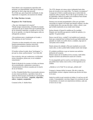 Estar abierto a las circunstancias especificas del
momento con disponibilidad, saber que la muerte al       “En 1974, durante seis meses estuve trabajando hasta altas
igual que la vida es algo muy personal.                  horas de la noche en mi cuarto libro, "La muerte: un amanecer."
No olvidar que, para el paciente moribundo, lo más       A juzgar por el título se podría pensar que ya tenía todas las
importante es asegurarle, una ausencia de soledad.       respuestas sobre la muerte. Pero el día en que lo terminé, el 12
                                                         de septiembre, falleció mi madre en la residencia Suiza donde
Dr. Felipe Martínez Arronte.                             había pasado sus cuatro últimos años.

Pregunta el Dr. Virah Sawmy:                             Entonces me encontré preguntándole a Dios por qué había
                                                         convertido en vegetal a esa mujer que durante ochenta y un años
¿ Hay una vida después de la muerte?                     no había hecho otra cosa que dar amor, cobijo y afecto, y por
“Desde tiempos inmemoriales, el hombre ha tomado         qué la había mantenido en ese estado tanto tiempo.
conciencia de que la muerte física por la putrefacción
de los elementos materiales, no podía ser en sí el fin   Incluso durante el funeral lo maldije por Su crueldad.
de un ser querido, y no deja de interrogarse sobre un    Después, por increíble que parezca, cambié de opinión y Le
subsiguiente acontecer.                                  agradecí Su generosidad.

¿Nos perdemos pura y simplemente en la nada, o           Parece cosa de locos, ¿verdad? A mí también me lo parecía,
bien entramos en otro Universo?.                         hasta que comprendí que la última lección que había tenido que
                                                         aprender mi madre era recibir afecto y cuidados, algo para lo
¿Tenemos un alma arropada en la carne, que traduce       cual jamás estuvo dotada.
nuestros pensamientos, nuestras reacciones
fisiológicas y psíquicas durante nuestra vida            Desde entonces he alabado a Dios por enseñarle eso en sólo
terrestre?.                                              cuatro años; es decir, podría haber tardado mucho más tiempo.

El hombre rechaza la nada, desea "prolongarse " y,       El verdadero problema es que no tenemos una auténtica
por qué no, desea perfeccionarse " en el más allá.       definición de la muerte.
                                                         Desde la época de los hombres de las cavernas, nadie había
Esta evolución, más que conducirnos a la felicidad       logrado encontrar una definición exacta de la muerte.
eterna, desemboca, piensa uno, en un verdadero
renacimiento "                                           Yo me preguntaba qué les ocurría a mis hermosos enfermos,
                                                         que podían decir tantas cosas un día y al día siguiente ya no
Desde la década de los sesenta a la fecha, nos hemos     estaban.
ido acostumbrando a administrar consciente y
voluntariamente los efectos causados por la muerte       ¿Adónde se va la Vida? Si no está aquí, ¿dónde está?
de un ser humano.
                                                         Comencé a intentar definir la muerte. Me abrí a todas las
La Dra. Elizabeth Kubler Roos incursionaba entonces      posibilidades, incluso a algunas tonterías que decían mis hijos
en esta ciencia-profesión, y aportaba al área de la      en la mesa.
salud sus observaciones resumiendo en 5 principales
fases el proceso del Duelo: negación , depresión ,       Jamás les oculté en qué consistía mi trabajo, lo cual nos era útil
cólera , reajuste y aceptación.                          a todos. Contemplando a mis hijos llegué a la conclusión de que
                                                         el nacimiento y la muerte son experiencias similares, cada una
Comenta la Dra. E. Kubler Roos:                          el inicio de un viaje.
 