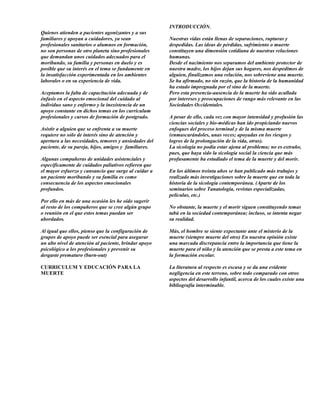INTRODUCCIÓN.
Quienes atienden a pacientes agonizantes y a sus
familiares y apoyan a cuidadores, ya sean              Nuestras vidas están llenas de separaciones, rupturas y
profesionales sanitarios o alumnos en formación,       despedidas. Las ideas de pérdidas, sufrimiento o muerte
no son personas de otro planeta sino profesionales     constituyen una dimensión cotidiana de nuestras relaciones
que demandan unos cuidados adecuados para el           humanas.
moribundo, su familia y personas en duelo y es         Desde el nacimiento nos separamos del ambiente protector de
posible que su interés en el tema se fundamente en     nuestra madre, los hijos dejan sus hogares, nos despedimos de
la insatisfacción experimentada en los ambientes       alguien, finalizamos una relación, nos sobreviene una muerte.
laborales o en su experiencia de vida.                 Se ha afirmado, no sin razón, que la historia de la humanidad
                                                       ha estado impregnada por el sino de la muerte.
Aceptamos la falta de capacitación adecuada y de       Pero esta presencia-ausencia de la muerte ha sido acallada
énfasis en el aspecto emocional del cuidado al         por intereses y preocupaciones de rango más relevante en las
individuo sano y enfermo y la inexistencia de un       Sociedades Occidentales.
apoyo constante en dichos temas en los curriculum
profesionales y cursos de formación de postgrado.      A pesar de ello, cada vez con mayor intensidad y profusión las
                                                       ciencias sociales y bio-médicas han ido propiciando nuevos
Asistir a alguien que se enfrenta a su muerte          enfoques del proceso terminal y de la misma muerte
requiere no sólo de interés sino de atención y         (enmascarándoles, unas veces; apoyadas en los riesgos y
apertura a las necesidades, temores y ansiedades del   logros de la prolongación de la vida, otras).
paciente, de su pareja, hijos, amigos y familiares.    La sicología no podía estar ajena al problema; no es extraño,
                                                       pues, que haya sido la sicología social la ciencia que más
Algunas compañeras de unidades asistenciales y         profusamente ha estudiado el tema de la muerte y del morir.
específicamente de cuidados paliativos refieren que
el mayor esfuerzo y cansancio que surge al cuidar a    En los últimos treinta años se han publicado más trabajos y
un paciente moribundo y su familia es como             realizado más investigaciones sobre la muerte que en toda la
consecuencia de los aspectos emocionales               historia de la sicología contemporánea. (Aparte de los
profundos.                                             seminarios sobre Tanatología, revistas especializadas,
                                                       películas, etc.)
Por ello en más de una ocasión les he oído sugerir
al resto de los compañeros que se cree algún grupo     No obstante, la muerte y el morir siguen constituyendo temas
o reunión en el que estos temas puedan ser             tabú en la sociedad contemporánea; incluso, se intenta negar
abordados.                                             su realidad.

Al igual que ellos, pienso que la configuración de     Más, el hombre se siente expectante ante el misterio de la
grupos de apoyo puede ser esencial para asegurar       muerte (siempre muerte del otro) En nuestra opinión existe
un alto nivel de atención al paciente, brindar apoyo   una marcada discrepancia entre la importancia que tiene la
psicológico a los profesionales y prevenir su          muerte para el niño y la atención que se presta a este tema en
desgaste prematuro (burn-out)                          la formación escolar.

CURRICULUM Y EDUCACIÓN PARA LA                         La literatura al respecto es escasa y se da una evidente
MUERTE                                                 negligencia en este terreno, sobre todo comparado con otros
                                                       aspectos del desarrollo infantil, acerca de los cuales existe una
                                                       bibliografía interminable.
 