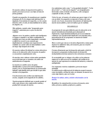 Los eufemismos tales como " se ha quedado dormido", "se ha
En nuestra cultura, la mayoría de los padres y            ido al cielo", o "está con los ángeles" son insignificantes
madres procuran acercar a sus hijos al tema de            barricadas contra el miedo a la muerte y sólo consiguen
forma gradual.                                            confundir al niño y la niña.

Cuando son pequeños, les mantienen por completo           Volver la cara al asunto es lo mismo que querer tapar el sol
al margen de él y les niegan toda información: se         con un dedo: Los pequeños no ignoran el tema y tal como
implanta el mecanismo de negación, y se les cuenta        sucede con el sexo, encuentran otras fuentes de información
historias sobre el cielo, la inmortalidad de los niños,   mucho menos fiables y más terroríficas que la realidad.
los ángeles, etc.
                                                                                  DESARROLLO
Más adelante, cuando están "preparados para
tragarlo", aumentan poco a poco la dosis de               La propuesta de una guía didáctica para la educación en la
realidad.                                                 muerte inicialmente formulada para alumnado de
                                                          Enfermería, surgió fundamentalmente por la necesidad de
Algunas veces, los padres y madres más inteligentes       colaborar con el profesorado implicado en la introducción y
se niegan a engañar a sus hijos ocultándolas la           generalización de los programas en materia de Salud-
realidad; pero ante un niño angustiado o asustado         enfermedad-muerte.
es difícil no recurrir a un consuelo que
implícitamente constituya una negación de la              Bien es cierto que esta no es la única disposición a tomar para
realidad: un cuento sobre la inmortalidad o sobre         mejorar la calidad de vida y de la muerte, pues no resuelve
un largo viaje después de la vida.                        todos los problemas

En nuestra cultura Occidental no existen directrices      Creemos firmemente que la formación adecuada es fácil de
claras en la educación sobre la muerte, los padres        incorporar a programas institucionales de formación
se encuentran completamente solos.                        incluyéndolas de forma natural en las estructuras existentes

En muchas otras culturas existen mitos aprobados          Es aconsejable que se eduque a los niños en las primeras
acerca del tema que se trasmite a los niños sin           etapas de su vida acerca de la realidad y del sentido de la
ambivalencias ni angustia.                                muerte lo cual reportara la revelación del misterio y evitará la
                                                          ambigüedad.
La nuestra en cambio carece de guías
identificables; a pesar de la universalidad del           Las respuestas evasivas confunden y provocan mayor
asunto y de su crucial importancia en el desarrollo       ansiedad.
infantil, cada familia tiene que decidir lo que debe      La adolescencia a diferencia de la infancia acepta la muerte
enseñar a los pequeños.                                   como inevitable y al final de todo, no obstante, la muerte la ve
                                                          como algo lejano y que no le atrae
Con frecuencia estos reciben una información
oscura, cargada con la angustia de los adultos,           Romper los tabúes, mitos y miedos relacionados con la
                                                          muerte.
Nuestra propuesta defiende que se puede ayudar al
niño a que alcance una comprensión realista y             Restablecer la comunicación en torno a la muerte, entre
gradual del concepto de muerte.                           niños, jóvenes y adultos, profesores y padres.
 