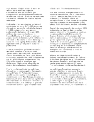 auge de estas terapias reflej a el nivel de     sordos a esta sensata recomendación.
fracaso de la medicina alopática.
Cada vez son más los pacientes que,             Peor aún, cediendo a las presiones de la
decepcionados por los pobres resultados de      industria farmacéutica y de la clase médica
la medicina “oficial”, acuden a las medicinas   “oficial”, Sanidad ha emprendido una
alternativas y encuentran en ellas mej ores     auténtica caza de bruj as contra los
resultados.                                     profesionales de la salud natural y contra los
                                                remedios naturales que se expenden en los
En España existe un colectivo profesional       más de 5.000 herbolarios que hay en España.
conformado por cerca de 75.000 terapeutas
alternativos que recibe cada día la visita de   Después de promulgar el 6 de agosto de 1996
300.000 pacientes. Las asociaciones             un ignominioso Decreto-Ley contra las
profesionales del sector cifran en 3.250        terapias alternativas (“productos o servicios
millones de euros anuales lo que la             con pretendida finalidad terapéutica”),
Seguridad Social y el Estado se ahorran         después de retirar arbitrariamente del
gracias a estos tratamientos. Sin embargo, su   mercado centenares de productos naturales
actividad se desarrolla al borde de la ley a    que no representan ningún riesgo para la
causa del vacío legal y de la ausencia de una   salud de los ciudadanos, pretende ahora
reglamentación que ampare su ej ercicio         promulgar una nueva ley que complementa la
profesional.                                    obsoleta Ley del Medicamento, con la
                                                intención de otorgar a las Farmacias el
Se da la paradoj a de que el Ministerio de      monopolio casi absoluto de la venta de
Hacienda reconoce su actividad como             plantas medicinales.
“profesionales parasanitarios” a los solos
efectos de recaudación fiscal, pero Sanidad     Además, se niega sistemáticamente a
no reconoce su profesión (¿qué eufemismo es     dialogar con los representantes del Colegio
ése de “profesionales parasanitarios”?) y       de Médicos Naturistas, de la Federación de
Educación no quiere homologar sus               Naturópatas Españoles y del resto de las
titulaciones (lógicamente adquiridas en         asociaciones representativas del sector.
centros de enseñanza no homologados).           Pero no basta con regularizar la práctica de

Pero la regularización de las medicinas         las medicinas alternativas, es preciso
alternativas es impostergable. Hace cuatro      también oficializar la enseñanza de estas
años, el Pleno del Parlamento Europeo           técnicas terapéuticas cuyo potencial de
aprobó una resolución, redactada por el         desarrollo es inmenso, incorporándolas a la
eurodiputado verde Paul Lanoye, instando a      Universidad. Y que las terapias alternativas,
todos los gobiernos de la Unión a regularizar   la acupuntura, la homeopatía, la naturopatía,
inmediatamente las medicinas alternativas o     la reflexología, la osteopatía, etc., se
complementarias. Sin embargo, el gobierno       incorporen de inmediato al sistema de la
conservador español sigue haciendo oídos        Seguridad Social, porque, de lo contrario, se
 