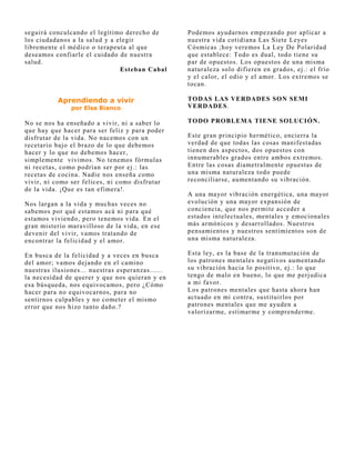 seguirá conculcando el legítimo derecho de        Podemos ayudarnos empezando por aplicar a
los ciudadanos a la salud y a elegir              nuestra vida cotidiana Las Siete Leyes
libremente el médico o terapeuta al que           Cósmicas ;hoy veremos La Ley De Polaridad
deseamos confiarle el cuidado de nuestra          que establece: Todo es dual, todo tiene su
salud.                                            par de opuestos. Los opuestos de una misma
                               Esteban Cabal      naturaleza solo difieren en grados, ej .: el frío
                                                  y el calor, el odio y el amor. Los extremos se
                                                  tocan.

           Aprendiendo a vivir                    TODAS LAS VERDADES SON SEMI
               por Elsa Bianco                    VERDADES.

No se nos ha enseñado a vivir, ni a saber lo      TODO PROBLEMA TIENE SOLUCIÓN.
que hay que hacer para ser feliz y para poder
disfrutar de la vida. No nacemos con un           Este gran principio hermético, encierra la
recetario baj o el brazo de lo que debemos        verdad de que todas las cosas manifestadas
hacer y lo que no debemos hacer,                  tienen dos aspectos, dos opuestos con
simplemente vivimos. No tenemos fórmulas          innumerables grados entre ambos extremos.
ni recetas, como podrían ser por ej .: las        Entre las cosas diametralmente opuestas de
recetas de cocina. Nadie nos enseña como          una misma naturaleza todo puede
vivir, ni como ser felices, ni como disfrutar     reconciliarse, aumentando su vibración.
de la vida. ¡Que es tan efímera!.
                                                  A una mayor vibración energética, una mayor
Nos largan a la vida y muchas veces no            evolución y una mayor expansión de
sabemos por qué estamos acá ni para qué           conciencia, que nos permite acceder a
estamos viviendo, pero tenemos vida. En el        estados intelectuales, mentales y emocionales
gran misterio maravilloso de la vida, en ese      más armónicos y desarrollados. Nuestros
devenir del vivir, vamos tratando de              pensamientos y nuestros sentimientos son de
encontrar la felicidad y el amor.                 una misma naturaleza.

En busca de la felicidad y a veces en busca       Esta ley, es la base de la transmutación de
del amor; vamos dej ando en el camino             los patrones mentales negativos aumentando
nuestras ilusiones... nuestras esperanzas......   su vibración hacia lo positivo, ej .: lo que
la necesidad de querer y que nos quieran y en     tengo de malo en bueno, lo que me perj udica
esa búsqueda, nos equivocamos, pero ¿Cómo         a mi favor.
hacer para no equivocarnos, para no               Los patrones mentales que hasta ahora han
sentirnos culpables y no cometer el mismo         actuado en mi contra, sustituirlos por
error que nos hizo tanto daño.?                   patrones mentales que me ayuden a
                                                  valorizarme, estimarme y comprenderme.
 