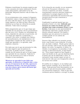Podemos transformar la energía negativa que      Si la situación me enseñó, en ese momento
es las causantes de tantos malestares físicos    elevaré mi frecuencia vibratoria, y no
como emocionales, aplicando la ley de            volveré a repetirla con dolor. Cuando
polaridad. Mej orará nuestra vida en todos los   transmutamos nuestros patrones negativos,
niveles.                                         cambiamos la energía negativa de las
                                                 estructuras reprimidas del inconsciente por
Si nos proponemos esto, aunque lo hagamos        energías positivas que comienzan a
lentamente vamos a lograr nuestros obj etivos    beneficiarnos.
de estar cada día mej or. Si por alguna razón
tengo alguien a mi lado de baj a vibración,      Cambiando la aptitud mental que nos
mientras yo no baj e mi vibración no puede       perj udica frente a la vida. Sabiendo que
dañarme. Todo tiene un porque.                   nosotros no somos los hechos que nos
                                                 suceden sino como actuamos f rente a esos
Debo preguntarme que es lo que tengo que         hechos. Cada paso es una oportunidad de
aprender de esa persona o de la circunstancia    aprendizaj e espiritual y puede mej orar
que me toca vivir. Pueden ser infinidades de     nuestro entorno material. Por banal y
cosas, depende de cada uno en particular, tal    mundana que nos parezca la situación
vez tenga que empezar a respetarme, a            siempre puede ser un camino de
respetar a los otros, a trabaj ar mis límites,   trascendencia.
mi autosuficiencia, mi omnipotencia o mi
inseguridad. Cuando me doy cuenta lo que         Nuestro libre albedrío nos permite actuar
tengo que aprender y lo aprendo, todo            bien o mal frente a una situación. Si actúo
empieza a mej orar.                              mal ,me daño o dañaré . Puedo quitar todo lo
                                                 que me lastima, todo lo que me hace daño, la
Por malo que sea lo que me presenta la vida,     apatía, los celos, la angustia, el dolor, la
por más negativa que me parezca la               timidez, la arrogancia, la ansiedad, el auto
situación, la puedo revertir, siempre y          castigo, la desvalorización, el mal humor
cuando me dé cuenta de qué es lo que tengo       etc.. Esos rasgos negativos han llegado a
que aprender de esa situación. Nada de lo        calar tan hondo en mi, que me dominan hasta
que se me presenta en la vida es fortuito        al punto que me he habituado a ellos, lo
siempre es una enseñanza.                        encuentro como normal seguir así por el
                                                 resto de mi vida casi con resignación como si
Mientras no aprenda lo que debo que              no tuviera otra salida.
aprender, la historia se repetirá una y otra
vez en el transcurso de mi vida, aparecerá       El cambio no es mágico, es un trabaj o que
de distintas f ormas, con otros personajes,      debo realizar conmigo, no es fácil pero se
con otro elenco, pero estará ahí hasta que       logra. Toda persona tiene básicamente en su
aprenda mi lección.                              interior lo que precisa para poder cambiar
                                                 sus estructuras negativas. Todo lo que uno
                                                 realmente quiera cambiar o corregir lo puede
 