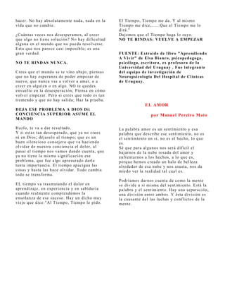 hacer. No hay absolutamente nada, nada en la    El Tiempo, Tiempo me da. Y al mismo
vida que no cambie.                             Tiempo me dice,......Que el Tiempo me lo
                                                dirá."
¿Cuántas veces nos desesperamos, al creer       Dej emos que el Tiempo haga lo suyo.
que algo no tiene solución? No hay dificultad   NO TE RINDAS: VUELVE A EMPEZAR
alguna en el mundo que no pueda resolverse.
Esto que nos parece casi imposible; es una
gran verdad.                                    FUENTE: Extraído de libro "Aprendiendo
                                                A Vivir" de Elsa Bianco, psicopedagoga,
NO TE RINDAS NUNCA.                             psicóloga, escritora, ex prof esora de la
                                                Universidad del Uruguay . Fue integrante
Crees que el mundo se te vino abaj o, piensas   del equipo de investigación de
que no hay esperanza de poder empezar de        Neuropsicologia Del Hospital de Clínicas
nuevo, que nunca vas a volver a amar, o a       de Uruguay.
creer en alguien o en algo. NO te quedes
envuelto en la desesperación; Piensa en cómo
volver empezar. Pero si crees que todo es tan
tremendo y que no hay salida; Haz la prueba.
                                                             EL AMOR
DEJA ESE PROBLEMA A DIOS Dí:
CONCIENCIA SUPERIOR ASUME EL                                    por Manuel Pereiro Mato
MANDO

Hazlo, te va a dar resultado.                   La palabra amor es un sentimiento y esa
Y si estas tan desesperado, que ya no crees     palabra que describe ese sentimiento, no es
ni en Dios; déj aselo al tiempo; que es un      el sentimiento en si, no es el hecho, lo que
buen silencioso consej ero que va haciendo      es.
olvidar de nuestra conciencia el dolor, al      Sé que para algunos nos será difícil el
pasar el tiempo nos vamos dando cuenta, que     baj arnos de la nube rosada del amor y
ya no tiene la misma significación ese          enfrentarnos a los hechos, a lo que es,
problema, que fue algo apresurado darle         porque hemos creado un halo de belleza
tanta importancia. El tiempo apacigua las       alrededor de esa nube y nos asusta, nos da
cosas y hasta las hace olvidar. Todo cambia     miedo ver la realidad tal cual es.
todo se transforma.
                                                Podríamos darnos cuenta de como la mente
EL tiempo va trasmutando el dolor en            se divide a si misma del sentimiento. Está la
aprendizaj e, en experiencia y en sabiduría     palabra y el sentimiento. Hay una separación,
cuando realmente comprendemos la                una división entre ambos. Y ésta división es
enseñanza de ese suceso. Hay un dicho muy       la causante del las luchas y conflictos de la
viej o que dice:"Al Tiempo, Tiempo le pido.     mente.
 