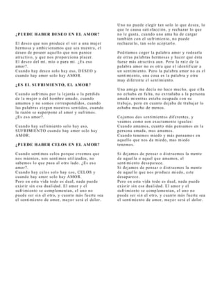 Uno no puede elegir tan solo lo que desea, lo
                                                 que le causa satisfacción, y rechazar lo que
¿PUEDE HABER DESEO EN EL AMOR?                   no le gusta, cuando uno ama ha de cargar
                                                 también con el sufrimiento, no puede
El deseo que nos produce el ver a una muj er     rechazarlo, tan solo aceptarlo.
hermosa y ambicionamos que sea nuestra, el
deseo de poseer aquello que nos parece           Podríamos coger la palabra amor y rodearla
atractivo, y que nos proporciona placer.         de otras palabras hermosas y hacer que ésta
El deseo del mí, mío o para mí. ¿Es eso          fuese más atractiva aun. Pero la raíz de la
amor?.                                           palabra amor no es otra que el identificar a
Cuando hay deseo solo hay eso, DESEO y           un sentimiento. Pero la palabra amor no es el
cuando hay amor solo hay AMOR.                   sentimiento, una cosa es la palabra y otra
                                                 muy diferente el sentimiento.
¿ES EL SUFRIMIENTO, EL AMOR?
                                                 Una amiga me decía no hace mucho, que ella
Cuando sufrimos por la lej anía o la perdida     no echaba en falta, no extrañaba a la persona
de la muj er o del hombre amado, cuando          amada mientras estaba ocupada con su
amamos y no somos correspondidos, cuando         trabaj o, pero en cuanto dej aba de trabaj ar lo
las palabras ciegan nuestros sentidos, cuando    echaba mucho de menos.
la razón se superpone al amor y sufrimos.
¿Es eso amor?.                                   Coj amos dos sentimientos diferentes, y
                                                 veamos como son exactamente iguales:
Cuando hay sufrimiento solo hay eso,             Cuando amamos, cuanto más pensamos en la
SUFRIMIENTO cuando hay amor solo hay             persona amada, mas amamos.
AMOR.                                            Cuando tenemos miedo y más pensamos en
                                                 aquello que nos da miedo, mas miedo
¿PUEDE HABER CELOS EN EL AMOR?                   tenemos.

Cuando sentimos celos porque creemos que         Si dej amos de pensar o distraemos la mente
nos mienten, nos sentimos utilizados, no         de aquella o aquel que amamos, el
sabemos lo que pasa al otro lado. ¿Es eso        sentimiento desaparece.
amor?.                                           Si dej amos de pensar o distraemos la mente
Cuando hay celos solo hay eso, CELOS y           de aquello que nos produce miedo, este
cuando hay amor solo hay AMOR.                   desaparece.
Pero en esta vida todo es dual, nada puede       Pero en esta vida todo es dual, nada puede
existir sin esa dualidad. El amor y el           existir sin esa dualidad. El amor y el
sufrimiento se complementan, el uno no           sufrimiento se complementan, el uno no
puede ser sin el otro, y cuanto más fuerte sea   puede ser sin el otro, y cuanto más fuerte sea
el sentimiento de amor, mayor será el dolor.     el sentimiento de amor, mayor será el dolor.
 