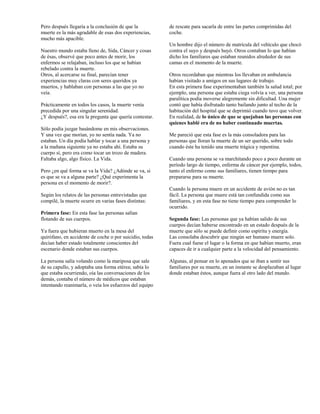 Pero después llegaría a la conclusión de que la          de rescate para sacarla de entre las partes comprimidas del
muerte es la más agradable de esas dos experiencias,     coche.
mucho más apacible.
                                                         Un hombre dijo el número de matrícula del vehículo que chocó
Nuestro mundo estaba lleno de, Sida, Cáncer y cosas      contra el suyo y después huyó. Otros contaban lo que habían
de ésas, observé que poco antes de morir, los            dicho los familiares que estaban reunidos alrededor de sus
enfermos se relajaban, incluso los que se habían         camas en el momento de la muerte.
rebelado contra la muerte.
Otros, al acercarse su final, parecían tener             Otros recordaban que mientras los llevaban en ambulancia
experiencias muy claras con seres queridos ya            habían visitado a amigos en sus lugares de trabajo.
muertos, y hablaban con personas a las que yo no         En esta primera fase experimentaban también la salud total; por
veía.                                                    ejemplo, una persona que estaba ciega volvía a ver, una persona
                                                         paralítica podía moverse alegremente sin dificultad. Una mujer
Prácticamente en todos los casos, la muerte venía        contó que había disfrutado tanto bailando junto al techo de la
precedida por una singular serenidad.                    habitación del hospital que se deprimió cuando tuvo que volver.
¿Y después?, esa era la pregunta que quería contestar.   En realidad, de lo único de que se quejaban las personas con
                                                         quienes hablé era de no haber continuado muertas.
Sólo podía juzgar basándome en mis observaciones.
Y una vez que morían, yo no sentía nada. Ya no           Me pareció que esta fase es la más consoladora para las
estaban. Un día podía hablar y tocar a una persona y     personas que lloran la muerte de un ser querido, sobre todo
a la mañana siguiente ya no estaba ahí. Estaba su        cuando éste ha tenido una muerte trágica y repentina.
cuerpo sí, pero era como tocar un trozo de madera.
Faltaba algo, algo físico. La Vida.                      Cuando una persona se va marchitando poco a poco durante un
                                                         período largo de tiempo, enferma de cáncer por ejemplo, todos,
Pero ¿en qué forma se va la Vida? ¿Adónde se va, si      tanto el enfermo como sus familiares, tienen tiempo para
es que se va a alguna parte? ¿Qué experimenta la         prepararse para su muerte.
persona en el momento de morir?.
                                                         Cuando la persona muere en un accidente de avión no es tan
Según los relatos de las personas entrevistadas que      fácil. La persona que muere está tan confundida como sus
compilé, la muerte ocurre en varias fases distintas:     familiares, y en esta fase no tiene tiempo para comprender lo
                                                         ocurrido.
Primera fase: En esta fase las personas salían
flotando de sus cuerpos.                                 Segunda fase: Las personas que ya habían salido de sus
                                                         cuerpos decían haberse encontrado en un estado después de la
Ya fuera que hubieran muerto en la mesa del              muerte que sólo se puede definir como espíritu y energía.
quirófano, en accidente de coche o por suicidio, todas   Las consolaba descubrir que ningún ser humano muere solo.
decían haber estado totalmente conscientes del           Fuera cual fuese el lugar o la forma en que habían muerto, eran
escenario donde estaban sus cuerpos.                     capaces de ir a cualquier parte a la velocidad del pensamiento.

La persona salía volando como la mariposa que sale       Algunas, al pensar en lo apenados que se iban a sentir sus
de su capullo, y adoptaba una forma etérea; sabía lo     familiares por su muerte, en un instante se desplazaban al lugar
que estaba ocurriendo, oía las conversaciones de los     donde estaban éstos, aunque fuera al otro lado del mundo.
demás, contaba el número de médicos que estaban
intentando reanimarla, o veía los esfuerzos del equipo
 