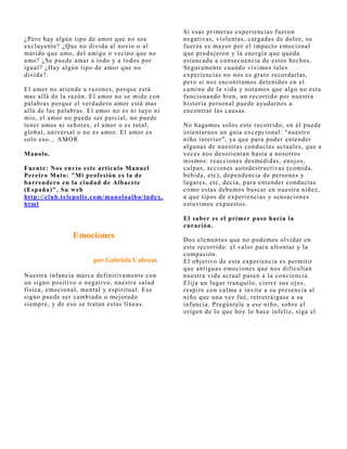 Si esas primeras experiencias fueron
¿Pero hay algún tipo de amor que no sea          negativas, violentas, cargadas de dolor, su
excluyente? ¿Que no divida al novio o al         fuerza es mayor por el impacto emocional
marido que amo, del amigo o vecino que no        que produj eron y la energía que queda
amo? ¿Se puede amar a todo y a todos por         estancada a consecuencia de estos hechos.
igual? ¿Hay algún tipo de amor que no            Seguramente cuando vivimos tales
divida?.                                         experiencias no nos es grato recordarlas,
                                                 pero si nos encontramos detenidos en el
El amor no atiende a razones, porque está        camino de la vida y notamos que algo no esta
mas allá de la razón. El amor no se mide con     funcionando bien, un recorrido por nuestra
palabras porque el verdadero amor está mas       historia personal puede ayudarnos a
allá de las palabras. El amor no es ni tuyo ni   encontrar las causas.
mío, el amor no puede ser parcial, no puede
tener amos ni señores, el amor o es total,       No hagamos solos este recorrido; en él puede
global, universal o no es amor. El amor es       orientarnos un guía excepcional: "nuestro
solo eso... AMOR                                 niño interior", ya que para poder entender
                                                 algunas de nuestras conductas actuales, que a
Manolo.                                          veces nos desorientan hasta a nosotros
                                                 mismos: reacciones desmedidas, enoj os,
Fuente: Nos envío este artículo Manuel           culpas, acciones autodestructivas (comida,
Pereiro Mato: "Mi prof esión es la de            bebida, etc), dependencia de personas y
barrendero en la ciudad de Albacete              lugares, etc, decía, para entender conductas
(España)". Su w eb                               como estas debemos buscar en nuestra niñez,
http://club.telepolis.com/manoloalba/index.      a que tipos de experiencias y sensaciones
html                                             estuvimos expuestos.

                                                 El saber es el primer paso hacia la
                                                 curación.
                Emociones                        Dos elementos que no podemos olvidar en
                                                 este recorrido: el valor para afrontar y la
                                                 compasión.
                       por Gabriela Cabezas      El obj etivo de esta experiencia es permitir
                                                 que antiguas emociones que nos dificultan
Nuestra infancia marca definitivamente con       nuestra vida actual pasen a la conciencia.
un signo positivo o negativo, nuestra salud      Elij a un lugar tranquilo, cierre sus oj os,
física, emocional, mental y espiritual. Ese      respire con calma e invite a su presencia al
signo puede ser cambiado o mej orado             niño que una vez fué, retrotráigase a su
siempre, y de eso se tratan estas líneas.        infancia. Pregúntele a ese niño, sobre el
                                                 orígen de lo que hoy lo hace infeliz, siga el
 