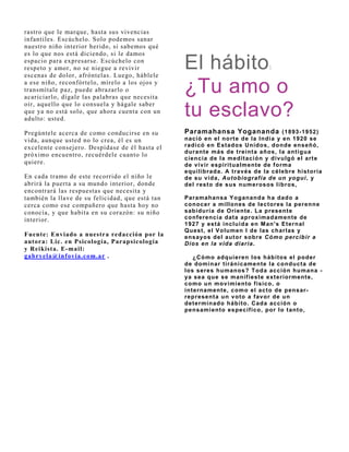 rastro que le marque, hasta sus vivencias
infantiles. Escúchelo. Solo podemos sanar
nuestro niño interior herido, si sabemos qué
es lo que nos está diciendo, si le damos
espacio para expresarse. Escúchelo con
respeto y amor, no se niegue a revivir
escenas de dolor, afróntelas. Luego, háblele
                                                 El hábito                    :

a ese niño, reconfórtelo, mírelo a los oj os y
transmítale paz, puede abrazarlo o
acariciarlo, dígale las palabras que necesita
                                                 ¿Tu amo o
oír, aquello que lo consuela y hágale saber
que ya no está solo, que ahora cuenta con un
adulto: usted.
                                                 tu esclavo?
Pregúntele acerca de como conducirse en su       Paramahansa Yogananda ( 1893- 1952)
vida, aunque usted no lo crea, él es un          nació en el nort e de la India y en 1920 se
excelente consej ero. Despídase de él hasta el   radicó en Estados Unidos, donde enseñó,
                                                 durante más de treinta años, la antigua
próximo encuentro, recuérdele cuanto lo
                                                 ciencia de la medit ación y div ulgó el art e
quiere.                                          de v iv ir espirit ualment e de f orma
                                                 equilibrada. A t rav és de la célebre hist oria
En cada tramo de este recorrido el niño le       de su v ida, Autobiograf ía de un yogui , y
abrirá la puerta a su mundo interior, donde      del rest o de sus numerosos libros,
encontrará las respuestas que necesita y
también la llave de su felicidad, que está tan   Paramahansa Yogananda ha dado a
cerca como ese compañero que hasta hoy no        conocer a millones de lect ores la perenne
conocía, y que habita en su corazón: su niño     sabiduría de O rient e. La present e
interior.                                        conf erencia dat a aproximadament e de
                                                 1927 y est á incluida en M an's Et ernal
                                                 Q uest , el Volumen I de las charlas y
Fuente: Enviado a nuestra redacción por la       ensayos del aut or sobre Cómo percibir a
autora: Lic. en Psicología, Parapsicología       Dios en la vida diaria.
y Reikista. E-mail:
gabryela@inf ovia.com.ar .                          ¿Cómo adquieren los hábitos el poder
                                                 de dominar tiránicamente la conducta de
                                                 los seres humanos? T oda acción humana -
                                                 ya sea que se manif iest e ext eriorment e,
                                                 como un mov imient o f ísico, o
                                                 int ernament e, como el act o de pensar-
                                                 represent a un v ot o a f av or de un
                                                 det erminado hábit o. Cada acción o
                                                 pensamiento específico, por lo tanto,
 