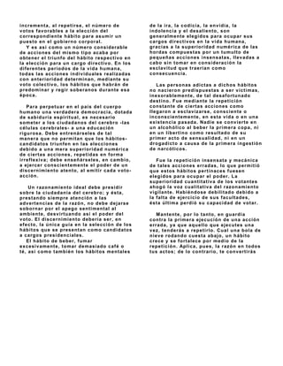 increment a, al repet irse, el número de            de la ira, la codicia, la env idia, la
v ot os f av orables a la elección del              indolencia y el desaliento, son
correspondiente hábito para asumir un               generalmente elegidos para ocupar sus
puest o en el gobierno corporal.                    cargos direct iv os en la v ida humana,
   Y es así como un número considerable             gracias a la superioridad numérica de las
de acciones del mismo t ipo acaba por               hordas compuest as por un tumulto de
obtener el triunfo del hábito respect iv o en       pequeñas acciones insensat as, llev adas a
la elección para un cargo direct iv o. En los       cabo sin t omar en consideración la
diferentes períodos de la v ida humana,             esclav it ud que t raerían como
t odas las acciones indiv iduales realiz adas       consecuencia.
con ant erioridad det erminan, mediant e su
v oto colect iv o, los hábitos que habrán de           Las personas adict as a dichos hábit os
predominar y regir soberanos durant e esa           no nacieron predispuest as a ser v íct imas,
época.                                              inexorablement e, de t al desaf ort unado
                                                    dest ino. Fue mediante la repetición
   Para perpet uar en el país del cuerpo            const ant e de ciert as acciones como
humano una v erdadera democracia, dot ada           llegaron a esclav iz arse, conscient e o
de sabiduría espirit ual, es necesario              inconscient ement e, en est a v ida o en una
somet er a los ciudadanos del cerebro - las         exist encia pasada. Nadie se conv iert e en
células cerebrales- a una educación                 un alcohólico al beber la primera copa, ni
rigurosa. Debe ent renárseles de t al               en un libert ino como result ado de su
manera que no permitan que los hábitos-             primer act o de sensualidad, ni en un
candidat os t riunf en en las elecciones            drogadict o a causa de la primera ingest ión
debido a una mera superioridad numérica             de narcóticos.
de ciert as acciones, repet idas en f orma
irref lexiv a; debe enseñárseles, en cambio,            Fue la repet ición insensat a y mecánica
a ejercer conscientemente el poder de un            de t ales acciones erradas, lo que permit ió
discernimient o at ent o, al emit ir cada v ot o-   que est os hábit os pert inaces f uesen
acción.                                             elegidos para ocupar el poder. La
                                                    superioridad cuant it at iv a de los v ot ant es
     Un razonamiento ideal debe presidir            ahogó la v oz cualitat iv a del razonamiento
sobre la ciudadanía del cerebro; y ést a,           v igilant e. Habiéndose debilit ado debido a
prest ando siempre at ención a las                  la f alt a de ejercicio de sus f acult ades,
adv ert encias de la razón, no debe dejarse         ést a últ ima perdió su capacidad de v ot ar.
sobornar por el apego sentimental al
ambiente, desv irtuando así el poder del               M antente, por lo tanto, en guardia
v ot o. El discernimient o debería ser, en          cont ra la primera ejecución de una acción
ef ect o, la única guía en la selección de los      errada, ya que aquello que ejecutes una
hábit os que se present an como candidat os         v ez, tenderás a repetirlo. Cual una bola de
a cargos presidenciales.                            niev e rodando cuest a abajo, un hábito
    El hábito de beber, fumar                       crece y se f ort alece por medio de la
excesiv ament e, t omar demasiado caf é o           repetición. Aplica, pues, la razón en todos
t é, así como t ambién los hábit os ment ales       tus act os; de lo contrario, te conv ertirás
 