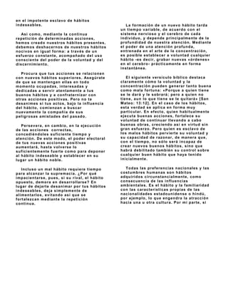 en el impot ent e esclav o de hábit os
indeseables.                                        La formación de un nuev o hábito tarda
                                                 un tiempo v ariable, de acuerdo con el
  Así como, mediant e la cont inua               sist ema nerv ioso y el cerebro de cada
repet ición de det erminadas acciones,           indiv iduo, y depende principalmente de la
hemos creado nuest ros hábit os present es,      profundidad de nuest ra at ención. M ediante
debemos deshacernos de nuest ros hábit os        el poder de una at ención profunda,
nociv os en igual forma: a trav és de un         ent renada en el art e de la concent ración,
esf uerz o constante, acompañado del uso         es posible est ablecer a v olunt ad cualquier
consciente del poder de la v oluntad y del       hábit o - es decir, grabar nuev as «órdenes»
discernimient o.                                 en el cerebro- práct icament e en f orma
                                                 inst ant ánea.
    Procura que t us acciones se relacionen
con nuev os hábitos superiores. Asegúrat e           El siguient e v ersículo bíblico dest aca
de que se mantengan ellas en todo                clarament e cómo la v olunt ad y la
moment o ocupadas, int eresadas y                co n centració n p u ed en g en erar tanto buena
dedicadas a serv ir at ent ament e a t us        como mala f ort una: «Porque a quien t iene
buenos hábitos y a confraternizar con            se le dará y le sobrará; pero a quien no
ot ras acciones posit iv as. Pero no t e         t iene, aun lo que t iene se le quit ará» [ San
desanimes si t us act os, bajo la inf luencia    M at eo: 13: 12] . En el caso de los hábit os,
del hábit o, comienz an a buscar                 est a v erdad se aplica en f orma muy
nuev ament e la compañía de sus                  part icular. En ef ect o, quien habitualmente
peligrosas amist ades del pasado.                ejecut a buenas acciones, f ort alece su
                                                 v oluntad de continuar llev ando a cabo
   Persev era, en cambio, en la ejecución        buenas obras, creciendo así en v irt ud sin
de las acciones correct as,                      gran esf uerz o. Pero quien es esclav o de
concediéndoles suficiente tiempo y               los malos hábit os perv iert e su v olunt ad y
at ención. De est e modo, el poder elect oral    su capacidad de razonar, de manera que,
de t us nuev as acciones posit iv as             con el t iempo, no sólo será incapaz de
aument ará, hast a v olv erse lo                 crear nuev os buenos hábitos, sino que
suficientemente fuerte como para deponer         habrá debilit ado t ambién su cont rol sobre
al hábit o indeseable y est ablecer en su        cualquier buen hábito que haya tenido
lugar un hábito noble.                           inicialment e.

    Incluso un mal hábito requiere tiempo          T odas las pref erencias nacionales y las
para alcanz ar la supremacía. ¿Por qué           cost umbres humanas son hábit os
impacient arse, pues, si su riv al, el hábit o   adquiridos circunstancialmente, como
opuest o, demora en desarrollarse? En            consecuencia de las inf luencias
lugar de dejart e desanimar por t us hábit os    ambient ales. Es el hábit o y la f amiliaridad
indeseables, deja simplement e de                con las caract eríst icas propias de las
alimentarlos, ev itando así que se               nacionalidades est adounidense o hindú,
f ort alez can mediant e la repet ición          por ejemplo, lo que engendra la at racción
continua.                                        hacia una u ot ra cult ura. Por mi part e, si
 