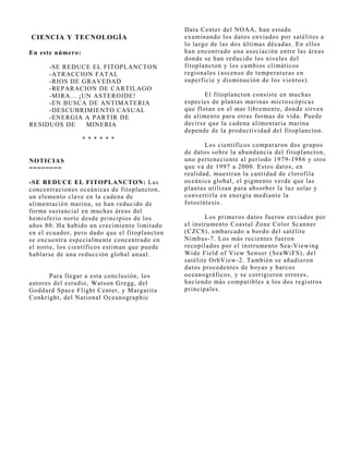 Data Center del NOAA, han estado
CIENCIA Y TECNOLOGÍA                           examinando los datos enviados por satélites a
                                               lo largo de las dos últimas décadas. En ellos
En este número:                                han encontrado una asociación entre las áreas
                                               donde se han reducido los niveles del
     -SE REDUCE EL FITOPLANCTON                fitoplancton y los cambios climáticos
     -ATRACCION FATAL                          regionales (ascenso de temperaturas en
     -RIOS DE GRAVEDAD                         superficie y disminución de los vientos).
     -REPARACION DE CARTILAGO
     -MIRA... ¡UN ASTEROIDE!                          El fitoplancton consiste en muchas
     -EN BUSCA DE ANTIMATERIA                  especies de plantas marinas microscópicas
     -DESCUBRIMIENTO CASUAL                    que flotan en el mar libremente, donde sirven
     -ENERGIA A PARTIR DE                      de alimento para otras formas de vida. Puede
RESIDUOS DE     MINERIA                        decirse que la cadena alimentaria marina
                                               depende de la productividad del fitoplancton.
                  * * * * * *
                                                      Los científicos compararon dos grupos
                                               de datos sobre la abundancia del fitoplancton,
NOTICIAS                                       uno perteneciente al período 1979-1986 y otro
========                                       que va de 1997 a 2000. Estos datos, en
                                               realidad, muestran la cantidad de clorofila
-SE REDUCE EL FITOPLANCTON: Las                oceánica global, el pigmento verde que las
concentraciones oceánicas de fitoplancton,     plantas utilizan para absorber la luz solar y
un elemento clave en la cadena de              convertirla en energía mediante la
alimentación marina, se han reducido de        fotosíntesis.
forma sustancial en muchas áreas del
hemisferio norte desde principios de los              Los primeros datos fueron enviados por
años 80. Ha habido un crecimiento limitado     el instrumento Coastal Zone Color Scanner
en el ecuador, pero dado que el fitoplancton   (CZCS), embarcado a bordo del satélite
se encuentra especialmente concentrado en      Nimbus-7. Los más recientes fueron
el norte, los científicos estiman que puede    recopilados por el instrumento Sea-Viewing
hablarse de una reducción global anual.        Wide Field of View Sensor (SeaWiFS), del
                                               satélite OrbView-2. También se añadieron
                                               datos procedentes de boyas y barcos
      Para llegar a esta conclusión, los       oceanográficos, y se corrigieron errores,
autores del estudio, Watson Gregg, del         haciendo más compatibles a los dos registros
Goddard Space Flight Center, y Margarita       principales.
Conkright, del National Oceanographic
 