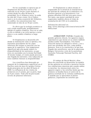 En los resultados se aprecia que el            El fitoplancton es ahora mismo el
fitoplancton del Pacífico norte se ha          responsable de la mitad de la transferencia
reducido en un 30 por ciento durante el        del dióxido de carbono de la atmósfera a la
verano desde los años 80 hasta la              biosfera (gracias a la fotosíntesis). Las
actualidad. En el Atlántico norte, la caída    plantas absorben CO2 del aire para crecer.
ha sido del 14 por ciento. En el Indico        Por tanto, una menor cantidad de estos
norte y en la zona ecuatorial del Atlántico,   organismos también afecta al ritmo de
en cambio, las concentraciones han             acumulación del CO2 en la atmósfera.
aumentado en más de un 50 por ciento.
                                               Información adicional en:
        Es obvio que la ecología oceánica se   http://www.amazings.com/ciencia/noticias/09
está viendo modificada, probablemente          0802a.html
debido al cambio climático. Pero no se sabe
si ello es debido a un ciclo marino a corto
plazo o a un cambio climático a largo
plazo.                                                -ATRACCION FATAL: Cuando dos
                                               grandes galaxias chocan, los aguj eros negros
       El fitoplancton se desarrolla allí      supermasivos que moran en su centro también
donde la iluminación solar es óptima y los     pueden acabar fusionándose. Una fuerte
nutrientes procedentes de las capas            atracción mutua les obligará a unirse, y no a
inferiores del océano se mezclan con las       girar uno alrededor del otro, como podría
aguas de la superficie. Una temperatura        pensarse. Esta es la conclusión a la que han
superficial más alta puede reducir la          llegado dos astrofísicos, uno de la americana
disponibilidad de los nutrientes, ya que       Rutgers University y otro de la australiana
éstos no ascienden con la misma facilidad.     Australia Telescope National Facility, del
Al mismo tiempo, el viento puede provocar      CSIRO.
una llegada de nutrientes. Una reducción en
éstos también limitará su disponibilidad.
                                                      El trabaj o de David Merritt y Ron
       Los científicos han detectado un        Ekers ha consistido en desarrollar un modelo
aumento de la temperatura superficial en el    de dos galaxias en colisión y posterior fusión.
Pacífico norte de unos 0,4 grados Celsius      Las simulaciones muestran que cuando ambas
desde principios de los años 80 hasta el       se mezclan, las interacciones entre los
2000. La influencia de los vientos de          aguj eros negros y las estrellas harán que los
primavera en el océano, por su parte, baj ó    primeros se hundan hacia el centro de la
un 8 por ciento. Todo ello ha provocado        galaxia resultado de la violenta combinación.
niveles de plancton inferiores.                A medida que se aproximen al núcleo
                                               galáctico, expulsarán las estrellas que
 