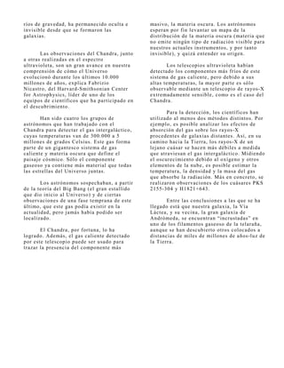 ríos de gravedad, ha permanecido oculta e      masivo, la materia oscura. Los astrónomos
invisible desde que se formaron las            esperan por fin levantar un mapa de la
galaxias.                                      distribución de la materia oscura (materia que
                                               no emite ningún tipo de radiación visible para
                                               nuestros actuales instrumentos, y por tanto
       Las observaciones del Chandra, j unto   invisible), y quizá entender su origen.
a otras realizadas en el espectro
ultravioleta, son un gran avance en nuestra           Los telescopios ultravioleta habían
comprensión de cómo el Universo                detectado los componentes más fríos de este
evolucionó durante los últimos 10.000          sistema de gas caliente, pero debido a sus
millones de años, explica Fabrizio             altas temperaturas, la mayor parte es sólo
Nicastro, del Harvard-Smithsonian Center       observable mediante un telescopio de rayos-X
for Astrophysics, líder de uno de los          extremadamente sensible, como es el caso del
equipos de científicos que ha participado en   Chandra.
el descubrimiento.
                                                       Para la detección, los científicos han
        Han sido cuatro los grupos de          utilizado al menos dos métodos distintos. Por
astrónomos que han trabaj ado con el           ej emplo, es posible analizar los efectos de
Chandra para detectar el gas intergaláctico,   absorción del gas sobre los rayos-X
cuyas temperaturas van de 300.000 a 5          procedentes de galaxias distantes. Así, en su
millones de grados Celsius. Este gas forma     camino hacia la Tierra, los rayos-X de un
parte de un gigantesco sistema de gas          lej ano cuásar se hacen más débiles a medida
caliente y materia oscura que define el        que atraviesan el gas intergaláctico. Midiendo
paisaj e cósmico. Sólo el componente           el oscurecimiento debido al oxígeno y otros
gaseoso ya contiene más material que todas     elementos de la nube, es posible estimar la
las estrellas del Universo j untas.            temperatura, la densidad y la masa del gas
                                               que absorbe la radiación. Más en concreto, se
       Los astrónomos sospechaban, a partir    realizaron observaciones de los cuásares PKS
de la teoría del Big Bang (el gran estallido   2155-304 y H1821+643.
que dio inicio al Universo) y de ciertas
observaciones de una fase temprana de este            Entre las conclusiones a las que se ha
último, que este gas podía existir en la       llegado está que nuestra galaxia, la Vía
actualidad, pero j amás había podido ser       Láctea, y su vecina, la gran galaxia de
localizado.                                    Andrómeda, se encuentran “incrustadas” en
                                               uno de los filamentos gaseoso de la telaraña,
       El Chandra, por fortuna, lo ha          aunque se han descubierto otros colocados a
logrado. Además, el gas caliente detectado     distancias de miles de millones de años-luz de
por este telescopio puede ser usado para       la Tierra.
trazar la presencia del componente más
 