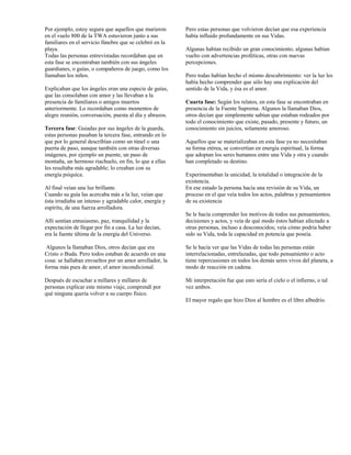 Por ejemplo, estoy segura que aquellos que murieron      Pero estas personas que volvieron decían que esa experiencia
en el vuelo 800 de la TWA estuvieron junto a sus         había influido profundamente en sus Vidas.
familiares en el servicio fúnebre que se celebró en la
playa.                                                   Algunas habían recibido un gran conocimiento, algunas habían
Todas las personas entrevistadas recordaban que en       vuelto con advertencias proféticas, otras con nuevas
esta fase se encontraban también con sus ángeles         percepciones.
guardianes, o guías, o compañeros de juego, como los
llamaban los niños.                                      Pero todas habían hecho el mismo descubrimiento: ver la luz les
                                                         había hecho comprender que sólo hay una explicación del
Explicaban que los ángeles eran una especie de guías,    sentido de la Vida, y ésa es el amor.
que las consolaban con amor y las llevaban a la
presencia de familiares o amigos muertos                 Cuarta fase: Según los relatos, en esta fase se encontraban en
anteriormente. Lo recordaban como momentos de            presencia de la Fuente Suprema. Algunos la llamaban Dios,
alegre reunión, conversación, puesta al día y abrazos.   otros decían que simplemente sabían que estaban rodeados por
                                                         todo el conocimiento que existe, pasado, presente y futuro, un
Tercera fase: Guiadas por sus ángeles de la guarda,      conocimiento sin juicios, solamente amoroso.
estas personas pasaban la tercera fase, entrando en lo
que por lo general describían como un túnel o una        Aquellos que se materializaban en esta fase ya no necesitaban
puerta de paso, aunque también con otras diversas        su forma etérea, se convertían en energía espiritual, la forma
imágenes, por ejemplo un puente, un paso de              que adoptan los seres humanos entre una Vida y otra y cuando
montaña, un hermoso riachuelo, en fin, lo que a ellas    han completado su destino.
les resultaba más agradable; lo creaban con su
energía psíquica.                                        Experimentaban la unicidad, la totalidad o integración de la
                                                         existencia.
Al final veían una luz brillante.                        En ese estado la persona hacía una revisión de su Vida, un
Cuando su guía las acercaba más a la luz, veían que      proceso en el que veía todos los actos, palabras y pensamientos
ésta irradiaba un intenso y agradable calor, energía y   de su existencia
espíritu, de una fuerza arrolladora.
                                                         Se le hacía comprender los motivos de todos sus pensamientos,
Allí sentían entusiasmo, paz, tranquilidad y la          decisiones y actos, y veía de qué modo éstos habían afectado a
expectación de llegar por fin a casa. La luz decían,     otras personas, incluso a desconocidos; veía cómo podría haber
era la fuente última de la energía del Universo.         sido su Vida, toda la capacidad en potencia que poseía.

 Algunos la llamaban Dios, otros decían que era          Se le hacía ver que las Vidas de todas las personas están
Cristo o Buda. Pero todos estaban de acuerdo en una      interrelacionadas, entrelazadas, que todo pensamiento o acto
cosa: se hallaban envueltos por un amor arrollador, la   tiene repercusiones en todos los demás seres vivos del planeta, a
forma más pura de amor, el amor incondicional.           modo de reacción en cadena.

Después de escuchar a millares y millares de             Mi interpretación fue que esto sería el cielo o el infierno, o tal
personas explicar este mismo viaje, comprendí por        vez ambos.
qué ninguna quería volver a su cuerpo físico.
                                                         El mayor regalo que hizo Dios al hombre es el libre albedrío.
 