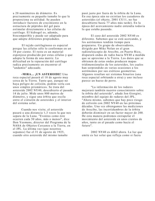 a 20 nanómetros de diámetro. Es                 pasó j usto por fuera de la órbita de la Luna.
precisamente su pequeño tamaño lo que le        En esa época aún no existían los cazadores de
proporciona su utilidad. Se pueden              asteroides (el obj eto, 2001 CU11, no fue
introducir factores de crecimiento en la        descubierto hasta 77 años más tarde). En la
estructura de péptidos del gel para             época del acercamiento nadie entendía todavía
estimular directamente a las células de         lo que estaba pasando.
cartílago. El hidrogel es, además,
biocompatible y puede ser adaptado para                El caso del asteroide 2002 NY40 es
que adopte diferentes propiedades.              diferente. Sabemos que se está acercando, y
                                                los astrónomos tendrán tiempo para
       El tej ido cartilaginoso es especial     prepararse. Un grupo de observadores,
porque las células sólo lo conforman en un      dirigido por Mike Nolan en el gran
10 por ciento. El resto es un material          radiotelescopio de Arecibo, en Puerto Rico,
esponj oso producido por estas células y que    disparará ondas de radio hacia NY40 a medida
adopta la forma de una matriz. La               que se aproxime a la Tierra. Los datos que se
dificultad en la reparación del cartílago       obtienen de estas ondas producen mapas
radica precisamente en encontrar el             tridimensionales de los asteroides, los cuales
"andamio" adecuado.                             han sorprendido en varias ocasiones a los
                                                astrónomos por sus exóticas geometrías.
       -MIRA... ¡UN ASTEROIDE! Una              Algunos resultan ser sistemas binarios (una
roca espacial pasará el 18 de agosto muy        roca espacial orbitando a otra) y uno incluso
cerca de la Tierra. Tanto que, aunque no        parece un hueso de perro.
haya peligro de colisión, podrán verla con
unos simples prismáticos. Se trata del                 "La información de los radares
asteroide 2002 NY40, descubierto el pasado      mej orará también nuestro conocimiento sobre
14 de j ulio. Mide unos 800 metros de           la órbita del asteroide", añade J on Giorgini,
diámetro, y sigue una órbita que oscila         miembro del equipo de radares del J PL.
entre el cinturón de asteroides y el interior   "Ahora mismo, sabemos que hay poco riesgo
del sistema solar.                              de colisión con 2002 NY40 en las próximas
                                                décadas. Una vez obtengamos las mediciones
       Cuando nos visite, el asteroide          de Arecibo, las incertidumbres de la órbita
pasará a una distancia 1,3 veces la que nos     deberán disminuir en un factor mayor de 200.
separa de la Luna. "Eventos como éste           De esta manera podremos extrapolar el
ocurren cada 50 años, más o menos", dice        movimiento del asteroide en unos cientos de
Don Yeomans, director del Programa de la        años, tanto en el pasado como hacia el
NASA de Obj etos Cercanos a la Tierra, en       futuro".
el J PL. La última vez (que nosotros
sepamos) fue el 31 de agosto de 1925,                 2002 NY40 es débil ahora. La luz que
cuando otro asteroide del mismo tamaño          emite es luz solar que reflej a como si fuera
 