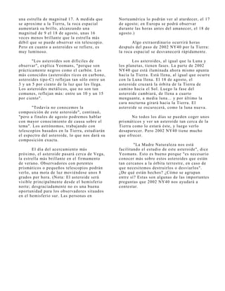 una estrella de magnitud 17. A medida que        Norteamérica lo podrán ver al atardecer, el 17
se aproxime a la Tierra, la roca espacial        de agosto; en Europa se podrá observar
aumentará su brillo, alcanzando una              durante las horas antes del amanecer, el 18 de
magnitud de 9 el 18 de agosto, unas 16           agosto.)
veces menos brillante que la estrella más
débil que se puede observar sin telescopio.             Algo extraordinario ocurrirá horas
Pero en cuanto a asteroides se refiere, es       después del paso de 2002 NY40 por la Tierra:
muy luminoso.                                    la roca espacial se desvanecerá rápidamente.

       "Los asteroides son difíciles de                 Los asteroides, al igual que la Luna y
observar", explica Yeomans, "porque son          los planetas, tienen fases. La parte de 2002
prácticamente negros como el carbón. Los         NY40 que está iluminada ahora mismo apunta
más conocidos (asteroides ricos en carbono,      hacia la Tierra. Está llena, al igual que ocurre
asteroides tipo-C) reflej an tan sólo entre un   con la Luna llena. El 18 de agosto, el
3 y un 5 por ciento de la luz que les llega.     asteroide cruzará la órbita de la Tierra de
Los asteroides metálicos, que no son tan         camino hacia el Sol. Luego la fase del
comunes, reflej an más: entre un 10 y un 15      asteroide cambiará, de llena a cuarto
por ciento".                                     menguante, a media luna... y por último la
                                                 cara nocturna girará hacia la Tierra. El
       "Todavía no conocemos la                  asteroide se oscurecerá, como la luna nueva.
composición de este asteroide", continuó,
"pero a finales de agosto podremos hablar               No todos los días se pueden coger unos
con mayor conocimiento de causa sobre el         prismáticos y ver un asteroide tan cerca de la
tema". Los astrónomos, trabaj ando con           Tierra como lo estará éste, y luego verlo
telescopios basados en la Tierra, estudiarán     desaparecer. Pero 2002 NY40 tiene mucho
el espectro del asteroide, lo que nos dará su    que ofrecer.
composición exacta.
                                                         "La Madre Naturaleza nos está
       El día del acercamiento más               facilitando el estudio de este asteroide", dice
próximo, el asteroide pasará cerca de Vega,      Yeomans. Esto es bueno porque "es necesario
la estrella más brillante en el firmamento       conocer más sobre estos asteroides que están
de verano. Observadores con potentes             tan cercanos a la órbita terrestre, en caso de
prismáticos o pequeños telescopios podrán        que necesitemos destruirlos o desviarlos".
verlo, una mota de luz moviéndose unos 8         ¿De qué están hechos? ¿Cómo se agrupan
grados por hora. (Nota: El asteroide será        entre sí? Estas son algunas de las importantes
visible principalmente desde el hemisferio       preguntas que 2002 NY40 nos ayudará a
norte; desgraciadamente no es una buena          contestar.
oportunidad para los observadores situados
en el hemisferio sur. Las personas en
 