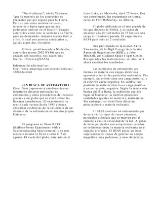 "No olvidemos", añade Yeomans,         Lynn Lake, en Manitoba, duró 22 horas. Una
"que la mayoría de los asteroides no           vez completado, fue recuperado en tierra,
presentan peligro alguno para la Tierra.       cerca de Fort McMurray, en Alberta.
Pero sí contienen metales valiosos,
minerales y hasta agua que quizás                     El globo utilizado es el más grande de
podríamos utilizar en el futuro". Cuando       los que dispone la NASA, y es capaz de
asteroides como éste se acercan a la Tierra,   alcanzar una altitud media de 37 km con una
pero no demasiado, tenemos acceso fácil a      carga útil bastante pesada. El experimento
ellos, lo cual nos permite estudiarlos y,      BESS pesó más de 2 toneladas.
quizás algún día, visitarlos.
                                                     Han participado en la misión Akira
       O bien, parafraseando a Nietzsche,      Yamamoto, de la High Energy Accelerator
asteroides (como 2002 NY40) que no             Research Organization (KEK), y J ohn
chocan con nosotros, nos hacen más             Mitchell, del Goddard Space Flight Center.
fuertes. (Science@NASA)                        Recuperados los instrumentos, su labor será
                                               ahora analizar los resultados.
Información adicional en:
http://www.amazings.com/ciencia/noticias/             Las partículas de antimateria son
130802a.html                                   formas de materia con cargas eléctricas
                                               opuestas a las de las partículas ordinarias. Por
                                               ej emplo, un protón tiene una carga positiva, y
                                               el electrón carga negativa. En cambio, un
       -EN BUSCA DE ANTIMATERIA:               positrón (o antielectrón) tiene carga positiva,
Científicos j aponeses y estadounidenses       y un antiprotón, negativa. Según la teoría más
intentaron detectar partículas de              básica del Big Bang, la explosión que dio
antimateria y otras procedentes del espacio    lugar al Universo, se habrían producido
gracias a un globo que se elevó sobre las      cantidades iguales de materia y antimateria.
llanuras canadienses. El experimento se        Sin embargo, los científicos detectan
repite cada verano desde 1993 y busca          principalmente materia ordinaria.
encontrar evidencias de la existencia de un
dominio de la antimateria en nuestro propio           El BESS contiene un instrumento que
Universo.                                      detecta varios tipos de rayos cósmicos,
                                               partículas atómicas que se mueven por el
                                               espacio a casi la velocidad de la luz. Algunas
       El programa se llama BESS               de estas partículas son antiprotones creados
(Balloon-borne Experiment with a               en colisiones entre la materia ordinaria en el
Superconducting Spectrometer) y su más         espacio profundo. El BESS posee un imán
reciente misión se llevó a cabo el 7 de        superconductor capaz de generar un campo
agosto. El vuelo del globo, iniciado en el     magnético muy poderoso, y unos detectores
 