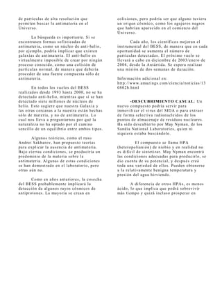 de partículas de alta resolución que           colisiones, pero podría ser que alguno tuviera
permiten buscar la antimateria en el           un origen cósmico, como los aguj eros negros
Universo.                                      que habrían aparecido en el comienzo del
                                               Universo.
        La búsqueda es importante. Si se
encontrasen formas sofisticadas de                    Cada año, los científicos mej oran el
antimateria, como un núcleo de anti-helio,     instrumental del BESS, de manera que en cada
por ej emplo, podría implicar que existen      oportunidad se aumenta el número de
galaxias de antimateria. El anti-helio es      partículas detectadas. El próximo vuelo se
virtualmente imposible de crear por ningún     llevará a cabo en diciembre de 2003/enero de
proceso conocido, como una colisión de         2004, desde la Antártida. Se espera realizar
partículas normal, de manera que debería       una misión de dos semanas de duración.
proceder de una fuente compuesta sólo de
antimateria.                                   Información adicional en:
                                               http://www.amazings.com/ciencia/noticias/13
       En todos los vuelos del BESS            0802b.html
realizados desde 1993 hasta 2000, no se ha
detectado anti-helio, mientras que sí se han
detectado siete millones de núcleos de                -DESCUBRIMIENTO CASUAL: Un
helio. Esto sugiere que nuestra Galaxia y      nuevo compuesto podría servir para
las otras cercanas a la nuestra están hechas   inmovilizar el virus del SIDA o para extraer
sólo de materia, y no de antimateria. Lo       de forma selectiva radionucleidos de los
cual nos lleva a preguntarnos por qué la       puntos de almacenaj e de residuos nucleares.
naturaleza no ha optado por el camino          Ha sido descubierto por May Nyman, de los
sencillo de un equilibrio entre ambos tipos.   Sandia National Laboratories, quien ni
                                               siquiera estaba buscándolo.
       Algunos teóricos, como el ruso
Andrei Sakharov, han propuesto teorías                   El compuesto se llama HPA
para explicar la ausencia de antimateria.      (heteropolianión) de niobio y en realidad no
Baj o ciertas condiciones, se produciría un    es difícil de sintetizar. May Nyman encontró
predominio de la materia sobre la              las condiciones adecuadas para producirlo, se
antimateria. Algunas de estas condiciones      dio cuenta de su potencial, y después creó
se han demostrado en el laboratorio, pero      toda una variedad de ellos. Pueden obtenerse
otras aún no.                                  a la relativamente benigna temperatura y
                                               presión del agua hirviendo.
       Como en años anteriores, la cosecha
del BESS probablemente implicará la                   A diferencia de otros HPAs, es menos
detección de algunos rayos cósmicos de         ácido, lo que implica que podrá sobrevivir
antiprotones. La mayoría se crean en           más tiempo y quizá incluso prosperar en
 
