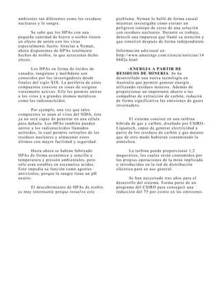 ambientes tan diferentes como los residuos     problema. Nyman lo halló de forma casual
nucleares y la sangre.                         mientras investigaba cómo extraer un
                                               peligroso isótopo de cesio de una solución
       Se sabe que los HPAs con una            con residuos nucleares. Durante su trabaj o,
pequeña cantidad de hierro o niobio tienen     detectó una impureza que llamó su atención y
un efecto de unión con los virus               que sintetizó después de forma independiente.
especialmente fuerte. Gracias a Nyman,
ahora disponemos de HPAs totalmente            Información adicional en:
hechos de niobio, lo que acrecienta dicho      http://www.amazings.com/ciencia/noticias/14
efecto.                                        0802a.html

       Los HPAs en forma de óxidos de                 -ENERGIA A PARTIR DE
vanadio, tungsteno y molibdeno son             RESIDUOS DE MINERIA: Se ha
conocidos por los investigadores desde         desarrollado una nueva tecnología en
finales del siglo XIX. La periferia de estos   Australia que permite generar energía
compuestos consiste en iones de oxígeno        utilizando residuos mineros. Además de
vorazmente activos. Ello les permite unirse    proporcionar un importante ahorro a las
a los virus y a grandes átomos metálicos       compañías de extracción de carbón, reducirá
como los radionucleidos.                       de forma significativa las emisiones de gases
                                               invernadero.
       Por ej emplo, una vez que tales
compuestos se unan al virus del SIDA, éste
ya no será capaz de penetrar en una célula            El sistema consiste en una turbina
para dañarla. Los HPAs también pueden          híbrida de gas y carbón, diseñado por CSIRO-
unirse a los radionucleidos llamados           Liquatech, capaz de generar electricidad a
actínidos, lo cual permite retirarlos de los   partir de los residuos de carbón y gas metano
residuos nucleares y almacenar estos           que de otro modo hubieran contaminado la
últimos con mayor facilidad y seguridad.       atmósfera.

       Hasta ahora se habían fabricado                La turbina puede proporcionar 1,2
HPAs de forma económica y sencilla a           megavatios, los cuales serán consumidos por
temperatura y presión ambientales, pero        las propias operaciones de la mina implicada
sólo eran estables en escenarios ácidos.       o introducidos en la red de distribución
Esto impedía su función como agentes           eléctrica para su uso general.
antivirales, porque la sangre tiene un pH
neutro.                                              Se han necesitado tres años para el
                                               desarrollo del sistema. Forma parte de un
      El descubrimiento de HPAs de niobio      programa del CSIRO para conseguir una
es muy interesante porque resuelve este        reducción del 75 por ciento en las emisiones
 