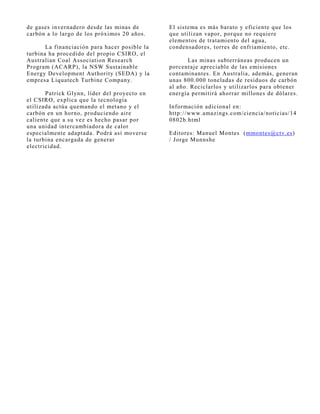 de gases invernadero desde las minas de        El sistema es más barato y eficiente que los
carbón a lo largo de los próximos 20 años.     que utilizan vapor, porque no requiere
                                               elementos de tratamiento del agua,
       La financiación para hacer posible la   condensadores, torres de enfriamiento, etc.
turbina ha procedido del propio CSIRO, el
Australian Coal Association Research                  Las minas subterráneas producen un
Program (ACARP), la NSW Sustainable            porcentaj e apreciable de las emisiones
Energy Development Authority (SEDA) y la       contaminantes. En Australia, además, generan
empresa Liquatech Turbine Company.             unas 800.000 toneladas de residuos de carbón
                                               al año. Reciclarlos y utilizarlos para obtener
       Patrick Glynn, líder del proyecto en    energía permitirá ahorrar millones de dólares.
el CSIRO, explica que la tecnología
utilizada actúa quemando el metano y el        Información adicional en:
carbón en un horno, produciendo aire           http://www.amazings.com/ciencia/noticias/14
caliente que a su vez es hecho pasar por       0802b.html
una unidad intercambiadora de calor
especialmente adaptada. Podrá así moverse      Editores: Manuel Montes (mmontes@ctv.es)
la turbina encargada de generar                / J orge Munnshe
electricidad.
 