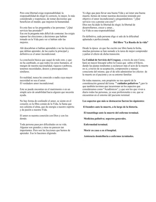 Pero esta libertad exige responsabilidad, la               Yo digo que para llevar una buena Vida y así tener una buena
responsabilidad de elegir lo correcto, lo mejor, lo más    muerte, hemos de tomar nuestras decisiones teniendo por
considerado y respetuoso, de tomar decisiones que          objetivo el amor incondicional y preguntándonos: "¿Qué
beneficien al mundo, que mejoren la humanidad.             servicio voy a prestar con esto?"
                                                           Dios nos ha dado la libertad de elegir; la libertad de
En esta fase se les preguntaba a las personas: "¿Qué       desarrollarnos, crecer y amar...
servicio has prestado?"                                    La Vida es una responsabilidad.
Esa era la pregunta más difícil de contestar; les exigía
repasar las elecciones y decisiones que habían             En definitiva, cada persona elige si sale de la dificultad
tomado en la Vida para ver si habían sido las              aplastada o perfeccionada.
mejores.                                                                                  Del libro "La Rueda de la vida"

Ahí descubrían si habían aprendido o no las lecciones      Desde la época en que fue escrito ese libro hasta la fecha,
que debían aprender, de las cuales la principal y          muchas personas se han sumado a la tarea de mejor comprender
definitiva es el amor incondicional.                       y paliar el efecto de dicha transición.

La conclusión básica que saqué de todo esto, y que         La Unidad de Servicio del Uruguay, a través de este Curso,
no ha cambiado, es que todos los seres humanos, al         hará un mayor hincapié sobre la Causa que sobre el Efecto,
margen de nuestra nacionalidad, riqueza o pobreza,         dando las pautas tendientes a esclarecer más el acto de la muerte
tenemos necesidades, deseos y preocupaciones               en sí, a través de su aceptación, comprensión y manejo
similares.                                                 consciente del mismo, que el de sólo administrar los efectos de
                                                           la muerte en el paciente y en su entorno familiar.
En realidad, nunca he conocido a nadie cuya mayor
necesidad no sea el amor.                                  De todas maneras, este propósito no nos apartó de la
El verdadero amor incondicional.                           consideración general del tema " cuidados paliativos ", por lo
                                                           que también tuvimos que incursionar en los aspectos que
Este se puede encontrar en el matrimonio o en un           consideramos como "Académicos”, y que son los que viven a
simple acto de amabilidad hacia alguien que necesita       diario todas las personas, ya sean profesionales o no, que se
ayuda.                                                     encuentran en el entorno del paciente terminal.

No hay forma de confundir el amor, se siente en el         Los aspectos que más se destacaron fueron los siguientes:
corazón; es la fibra común de la Vida, la llama que
nos calienta el alma, que da energía a nuestro espíritu    El hombre ante la muerte, a lo largo de la historia.
y da pasión a nuestra Vida.
                                                            El tanatólogo ante la muerte del enfermo terminal.
El amor es nuestra conexión con Dios y con los
demás.                                                      Medicina paliativa; aspectos generales.

Toda persona pasa por dificultades en su vida.              Enfermedad terminal.
Algunas son grandes y otras no parecen tan
importantes. Pero son las lecciones que hemos de            Morir en casa o en el hospital.
aprender. Eso lo hacemos eligiendo.
                                                            Asistencia domiciliaria a enfermos terminales.
 