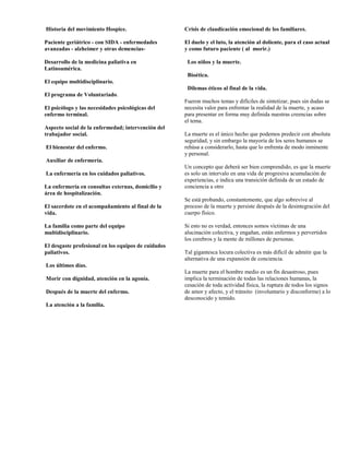 Historia del movimiento Hospice.                     Crisis de claudicación emocional de los familiares.

Paciente geriátrico - con SIDA - enfermedades        El duelo y el luto, la atención al doliente, para el caso actual
avanzadas - alzheimer y otras demencias-             y como futuro paciente ( al morir.)

Desarrollo de la medicina paliativa en                Los niños y la muerte.
Latinoamérica.
                                                      Bioética.
El equipo multidisciplinario.
                                                      Dilemas éticos al final de la vida.
El programa de Voluntariado.
                                                     Fueron muchos temas y difíciles de sintetizar, pues sin dudas se
El psicólogo y las necesidades psicológicas del      necesita valor para enfrentar la realidad de la muerte, y acaso
enfermo terminal.                                    para presentar en forma muy definida nuestras creencias sobre
                                                     el tema.
Aspecto social de la enfermedad; intervención del
trabajador social.                                   La muerte es el único hecho que podemos predecir con absoluta
                                                     seguridad, y sin embargo la mayoría de los seres humanos se
El bienestar del enfermo.                            rehúsa a considerarlo, hasta que lo enfrenta de modo inminente
                                                     y personal.
Auxiliar de enfermería.
                                                     Un concepto que deberá ser bien comprendido, es que la muerte
La enfermería en los cuidados paliativos.            es solo un intervalo en una vida de progresiva acumulación de
                                                     experiencias, e indica una transición definida de un estado de
La enfermería en consultas externas, domicilio y     conciencia a otro
área de hospitalización.
                                                     Se está probando, constantemente, que algo sobrevive al
El sacerdote en el acompañamiento al final de la     proceso de la muerte y persiste después de la desintegración del
vida.                                                cuerpo físico.

La familia como parte del equipo                     Si esto no es verdad, entonces somos víctimas de una
multidisciplinario.                                  alucinación colectiva, y engañan, están enfermos y pervertidos
                                                     los cerebros y la mente de millones de personas.
El desgaste profesional en los equipos de cuidados
paliativos.                                          Tal gigantesca locura colectiva es más difícil de admitir que la
                                                     alternativa de una expansión de conciencia.
Los últimos días.
                                                     La muerte para el hombre medio es un fin desastroso, pues
Morir con dignidad, atención en la agonía.           implica la terminación de todas las relaciones humanas, la
                                                     cesación de toda actividad física, la ruptura de todos los signos
Después de la muerte del enfermo.                    de amor y afecto, y el tránsito (involuntario y disconforme) a lo
                                                     desconocido y temido.
La atención a la familia.
 