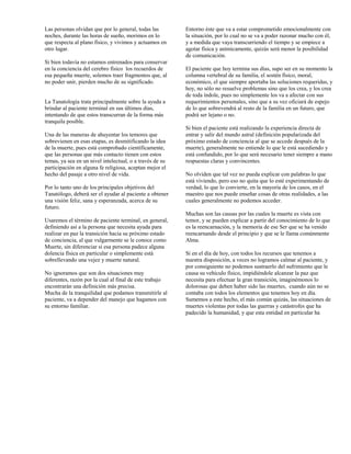 Las personas olvidan que por lo general, todas las        Entorno éste que va a estar comprometido emocionalmente con
noches, durante las horas de sueño, morimos en lo         la situación, por lo cual no se va a poder razonar mucho con él,
que respecta al plano físico, y vivimos y actuamos en     y a medida que vaya transcurriendo el tiempo y se empiece a
otro lugar.                                               agotar física y anímicamente, quizás será menor la posibilidad
                                                          de comunicación.
Si bien todavía no estamos entrenados para conservar
en la conciencia del cerebro físico los recuerdos de      El paciente que hoy termina sus días, supo ser en su momento la
esa pequeña muerte, solemos traer fragmentos que, al      columna vertebral de su familia, el sostén físico, moral,
no poder unir, pierden mucho de su significado.           económico, el que siempre aportaba las soluciones requeridas, y
                                                          hoy, no sólo no resuelve problemas sino que los crea, y los crea
                                                          de toda índole, pues no simplemente los va a afectar con sus
La Tanatología trata principalmente sobre la ayuda a      requerimientos personales, sino que a su vez oficiará de espejo
brindar al paciente terminal en sus últimos días,         de lo que sobrevendrá al resto de la familia en un futuro, que
intentando de que estos transcurran de la forma más       podrá ser lejano o no.
tranquila posible.
                                                          Si bien el paciente está realizando la experiencia directa de
Una de las maneras de ahuyentar los temores que           entrar y salir del mundo astral (definición popularizada del
sobrevienen en esas etapas, es desmitificando la idea     próximo estado de conciencia al que se accede después de la
de la muerte, pues está comprobado científicamente,       muerte), generalmente no entiende lo que le está sucediendo y
que las personas que más contacto tienen con estos        está confundido, por lo que será necesario tener siempre a mano
temas, ya sea en un nivel intelectual, o a través de su   respuestas claras y convincentes.
participación en alguna fe religiosa, aceptan mejor el
hecho del pasaje a otro nivel de vida.                    No olviden que tal vez no pueda explicar con palabras lo que
                                                          está viviendo, pero eso no quita que lo esté experimentando de
Por lo tanto uno de los principales objetivos del         verdad, lo que lo convierte, en la mayoría de los casos, en el
Tanatólogo, deberá ser el ayudar al paciente a obtener    maestro que nos puede enseñar cosas de otras realidades, a las
una visión feliz, sana y esperanzada, acerca de su        cuales generalmente no podemos acceder.
futuro.
                                                          Muchas son las causas por las cuales la muerte es vista con
Usaremos el término de paciente terminal, en general,     temor, y se pueden explicar a partir del conocimiento de lo que
definiendo así a la persona que necesita ayuda para       es la reencarnación, y la memoria de ese Ser que se ha venido
realizar en paz la transición hacia su próximo estado     reencarnando desde el principio y que se le llama comúnmente
de conciencia, al que vulgarmente se le conoce como       Alma.
Muerte, sin diferenciar si esa persona padece alguna
dolencia física en particular o simplemente está          Si en el día de hoy, con todos los recursos que tenemos a
sobrellevando una vejez y muerte natural.                 nuestra disposición, a veces no logramos calmar al paciente, y
                                                          por consiguiente no podemos sustraerlo del sufrimiento que le
No ignoramos que son dos situaciones muy                  causa su vehículo físico, impidiéndole alcanzar la paz que
diferentes, razón por la cual al final de este trabajo    necesita para efectuar la gran transición, imaginémonos lo
encontrarán una definición más precisa.                   dolorosas que deben haber sido las muertes, cuando aún no se
Mucha de la tranquilidad que podamos transmitirle al      contaba con todos los elementos que tenemos hoy en día.
paciente, va a depender del manejo que hagamos con        Sumemos a este hecho, el más común quizás, las situaciones de
su entorno familiar.                                      muertes violentas por todas las guerras y catástrofes que ha
                                                          padecido la humanidad, y que esta entidad en particular ha
 