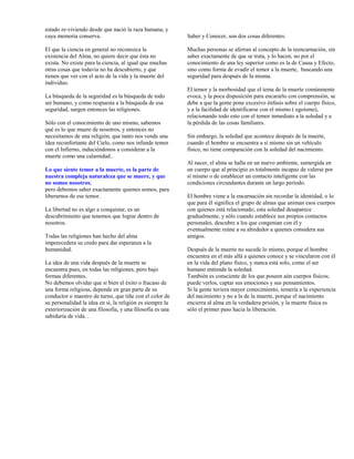 estado re-viviendo desde que nació la raza humana, y
cuya memoria conserva.                                     Saber y Conocer, son dos cosas diferentes.

El que la ciencia en general no reconozca la               Muchas personas se aferran al concepto de la reencarnación, sin
existencia del Alma, no quiere decir que ésta no           saber exactamente de que se trata, y lo hacen, no por el
exista. No existe para la ciencia, al igual que muchas     conocimiento de una ley superior como es la de Causa y Efecto,
otras cosas que todavía no ha descubierto, y que           sino como forma de evadir el temor a la muerte, buscando una
tienen que ver con el acto de la vida y la muerte del      seguridad para después de la misma.
individuo.
                                                           El temor y la morbosidad que el tema de la muerte comúnmente
La búsqueda de la seguridad es la búsqueda de todo         evoca, y la poca disposición para encararlo con comprensión, se
ser humano, y como respuesta a la búsqueda de esa          debe a que la gente pone excesivo énfasis sobre el cuerpo físico,
seguridad, surgen entonces las religiones.                 y a la facilidad de identificarse con el mismo ( egoísmo),
                                                           relacionando todo esto con el temor inmediato a la soledad y a
Sólo con el conocimiento de uno mismo, sabemos             la pérdida de las cosas familiares.
qué es lo que muere de nosotros, y entonces no
necesitamos de una religión, que tanto nos vende una       Sin embargo, la soledad que acontece después de la muerte,
idea reconfortante del Cielo, como nos infunde temor       cuando el hombre se encuentra a sí mismo sin un vehículo
con el Infierno, induciéndonos a considerar a la           físico, no tiene comparación con la soledad del nacimiento.
muerte como una calamidad..
                                                           Al nacer, el alma se halla en un nuevo ambiente, sumergida en
Lo que siente temor a la muerte, es la parte de            un cuerpo que al principio es totalmente incapaz de valerse por
nuestra compleja naturaleza que se muere, y que            sí mismo o de establecer un contacto inteligente con las
no somos nosotros;                                         condiciones circundantes durante un largo período.
pero debemos saber exactamente quienes somos, para
liberarnos de ese temor.                                   El hombre viene a la encarnación sin recordar la identidad, o lo
                                                           que para él significa el grupo de almas que animan esos cuerpos
La libertad no es algo a conquistar, es un                 con quienes está relacionado; esta soledad desaparece
descubrimiento que tenemos que lograr dentro de            gradualmente, y sólo cuando establece sus propios contactos
nosotros.                                                  personales, descubre a los que congenian con él y
                                                           eventualmente reúne a su alrededor a quienes considera sus
Todas las religiones han hecho del alma                    amigos.
imperecedera su credo para dar esperanza a la
humanidad.                                                 Después de la muerte no sucede lo mismo, porque el hombre
                                                           encuentra en el más allá a quienes conoce y se vincularon con él
La idea de una vida después de la muerte se                en la vida del plano físico, y nunca está solo, como el ser
encuentra pues, en todas las religiones, pero bajo         humano entiende la soledad.
formas diferentes.                                         También es consciente de los que poseen aún cuerpos físicos;
No debemos olvidar que si bien el éxito o fracaso de       puede verlos, captar sus emociones y sus pensamientos.
una forma religiosa, depende en gran parte de su           Si la gente tuviera mayor conocimiento, temería a la experiencia
conductor o maestro de turno, que tiñe con el color de     del nacimiento y no a la de la muerte, porque el nacimiento
su personalidad la idea en sí, la religión es siempre la   encierra al alma en la verdadera prisión, y la muerte física es
exteriorización de una filosofía, y una filosofía es una   sólo el primer paso hacia la liberación.
sabiduría de vida. .
 