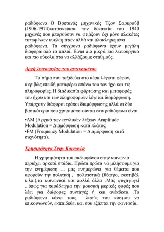 ξαδηόθσλν Ο Βξεηαλόο κεραληθόο Τδνλ Σαξθξνύβ
(1906-1974)θαηαζθεύαζε ηελ δεθαεηία ηνπ 1940
κεραλέο πνπ κπνξνύζαλ λα θηηάμνπλ όρη κόλν πιαθέηεο
ηππσκέλσλ θπθισκάησλ αιιά θαη νινθιεξσκέλα
ξαδηόθσλα. Tα ζύγρξνλα ξαδηόθσλα έρνπλ κεγάιε
δηαθνξά από ηα παιηά. Δίλαη πην κηθξά πην ιεηηνπξγηθά
θαη πην εύθνια ζην λα αιιάδνπκε ζηαζκνύο.
Απσή λειηοςπγίαρ ηος ανηικειμένος
Τν ζήκα πνπ ηαμηδεύεη ζην αέξα ιέγεηαη θέξνλ,
αθξηβώο επεηδή κεηαθέξεη επάλσ ηνπ ηνλ ήρν θαη ηηο
πιεξνθνξίεο. Η δηαδηθαζία θόξησζεο θαη κεηαθνξάο
ηνπ ήρνπ θαη ησλ πιεξνθνξηώλ ιέγεηαη δηακόξθσζε.
Υπάξρνπλ δηάθνξνη ηξόπνη δηακόξθσζεο αιιά νη δύν
βαζηθόηεξνη πνπ ρξεζηκνπνηνύληαη ζην ξαδηόθσλν είλαη
•AM (Aξρηθά ησλ αγγιηθώλ ιέμεσλ Amplitude
Modulation = Γηακόξθσζε θαηά πιάηνο
•FM (Frequency Modulation = Γηακόξθσζε θαηά
ζπρλόηεηα).
Χπηζιμόηηηα Σηην Κοινωνία
Η ρξεζηκόηεηα ηνπ ξαδηνθώλνπ ζηελ θνηλσλία
πεξηέρεη αξθεηά ζηάδηα. Πξώηα πξώηα λα κηιήζνπκε γηα
ηελ ελεκέξσζε ... καο ελεκεξώλεη γηα ζέκαηα πνπ
αθνξνύλ ηελ πνιηηηθή , πνιηηηζηηθά (ζέαηξν, θεζηηβάι
θ.ιπ.),ηα θνηλσληθά θαη πνιιά άιια .Μαο ςπραγσγεί
...όπσο γηα παξάδεηγκα ηελ κνπζηθή κεξηθέο θνξέο πνπ
ιέεη γηα δηάθνξεο ζπληαγέο ή θαη αλέθδνηα .Τν
ξαδηόθσλν θάλεη ηνπο ιανύο ηνπ θόζκνπ λα
επηθνηλσλνύλ, εθπαηδεύεη θαη ζνπ εμάπηεη ηελ θαληαζία.
 