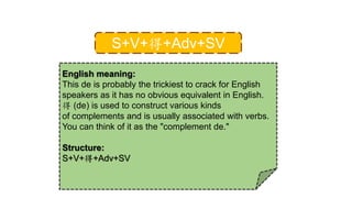 S+V+得+Adv+SV
English meaning:
This de is probably the trickiest to crack for English
speakers as it has no obvious equivalent in English.
得 (de) is used to construct various kinds
of complements and is usually associated with verbs.
You can think of it as the "complement de."
Structure:
S+V+得+Adv+SV
 