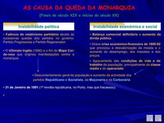 AS CAUSA DA QUEDA DA MONARQUIA (Finais do século XIX e inícios do século XX) Instabilidade política ▪  Falência do rotativismo partidário  devido às sucessivas quedas dos partidos no governo: Partido Progressista e Partido Regenerador.  ▪  O  Ultimato Inglês  (1890) e o fim do  Mapa Cor-de-rosa  que originou manifestações contra a monarquia. Instabilidade económica e social ▪  Balança comercial deficitária  e  aumento da dívida pública .  ▪  Grave  crise económico-financeira de 1890-92  que provocou a desvalorização da moeda e o aumento do desemprego, dos impostos e dos preços.  ▪  Agravamento das  condições de vida e de trabalho  da população, principalmente da  classe média  e do  operariado .  ▪  Descontentamento geral da população e aumento da actividade dos partidos  Republicano   e  Socialista , da  Maçonaria  e da  Carbonária . ▪  31 de Janeiro de 1891  (1ª revolta republicana, no Porto, mas que fracassou). ▪ 