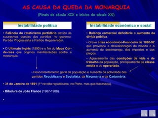 AS CAUSA DA QUEDA DA MONARQUIA (Finais do século XIX e inícios do século XX) Instabilidade política ▪  Falência do rotativismo partidário  devido às sucessivas quedas dos partidos no governo: Partido Progressista e Partido Regenerador.  ▪  O  Ultimato Inglês  (1890) e o fim do  Mapa Cor-de-rosa  que originou manifestações contra a monarquia. Instabilidade económica e social ▪  Balança comercial deficitária  e  aumento da dívida pública .  ▪  Grave  crise económico-financeira de 1890-92  que provocou a desvalorização da moeda e o aumento do desemprego, dos impostos e dos preços.  ▪  Agravamento das  condições de vida e de trabalho  da população, principalmente da  classe média  e do  operariado .  ▪  Descontentamento geral da população e aumento da actividade dos partidos  Republicano   e  Socialista , da  Maçonaria  e da  Carbonária . ▪  31 de Janeiro de 1891  (1ª revolta republicana, no Porto, mas que fracassou). ▪  Ditadura de João Franco  (1907-1908). ▪ 