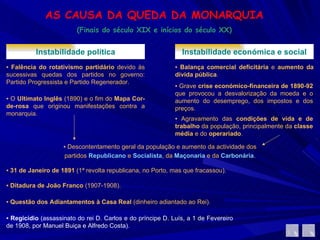 AS CAUSA DA QUEDA DA MONARQUIA (Finais do século XIX e inícios do século XX) Instabilidade política ▪  Falência do rotativismo partidário  devido às sucessivas quedas dos partidos no governo: Partido Progressista e Partido Regenerador.  ▪  O  Ultimato Inglês  (1890) e o fim do  Mapa Cor-de-rosa  que originou manifestações contra a monarquia. Instabilidade económica e social ▪  Balança comercial deficitária  e  aumento da dívida pública .  ▪  Grave  crise económico-financeira de 1890-92  que provocou a desvalorização da moeda e o aumento do desemprego, dos impostos e dos preços.  ▪  Agravamento das  condições de vida e de trabalho  da população, principalmente da  classe média  e do  operariado .  ▪  Descontentamento geral da população e aumento da actividade dos partidos  Republicano   e  Socialista , da  Maçonaria  e da  Carbonária . ▪  31 de Janeiro de 1891  (1ª revolta republicana, no Porto, mas que fracassou). ▪  Ditadura de João Franco  (1907-1908). ▪  Questão dos   Adiantamentos à Casa Real  (dinheiro adiantado ao Rei). ▪  Regicídio  (assassinato do rei D. Carlos e do príncipe D. Luís, a 1 de Fevereiro de 1908, por Manuel Buiça e Alfredo Costa). 